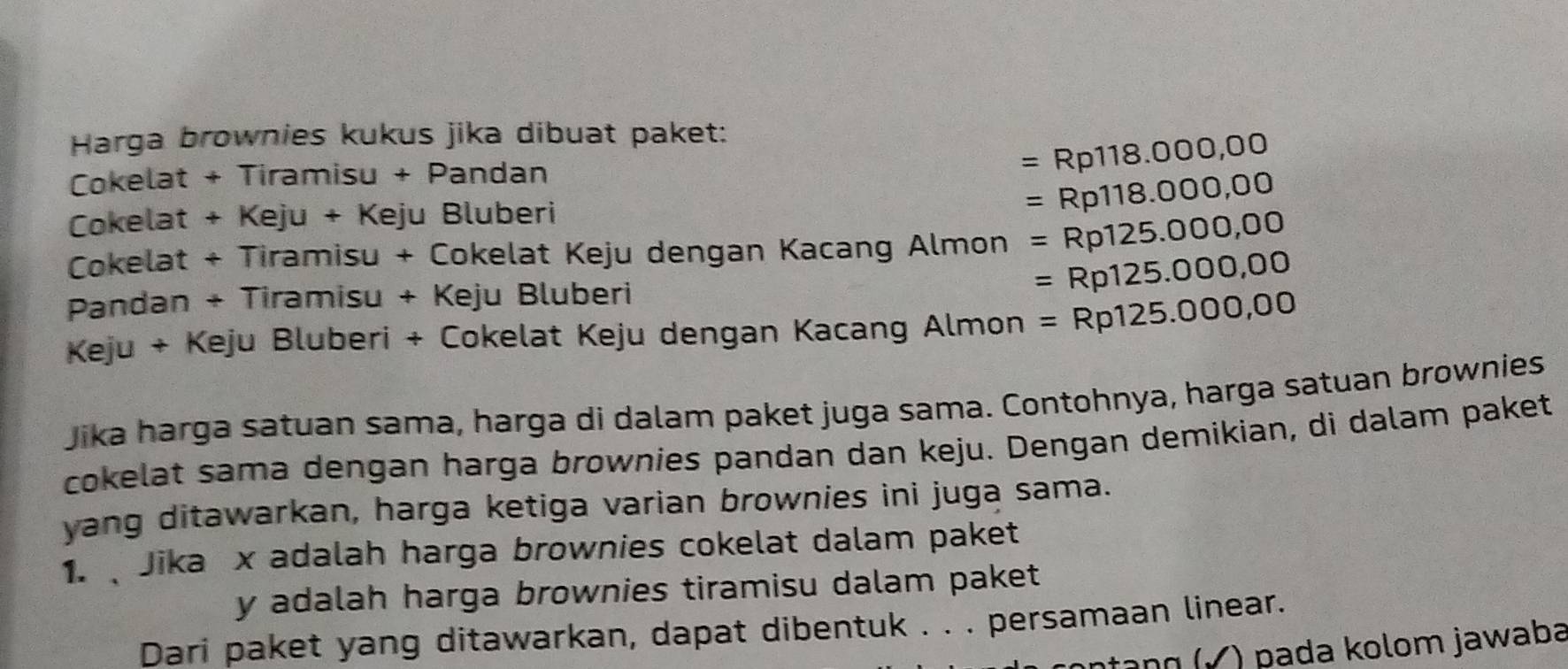 Harga brownies kukus jika dibuat paket: 
Cokelat + Tiramisu + Pandan
=Rp118.000,00
Cokelat + Keju + Keju Bluberi
=Rp118.000,00
Cokelat + Tiramisu + Cokelat Keju dengan Kacang Almon =Rp125.000,00
Pandan + Tiramisu + Keju Bluberi
=Rp125.000,00
Keju + Keju Bluberi + Cokelat Keju dengan Kacang Almon =Rp125.000,00
Jika harga satuan sama, harga di dalam paket juga sama. Contohnya, harga satuan brownies 
cokelat sama dengan harga brownies pandan dan keju. Dengan demikian, di dalam paket 
yang ditawarkan, harga ketiga varian brownies ini juga sama. 
1. Jika x adalah harga brownies cokelat dalam paket
y adalah harga brownies tiramisu dalam paket 
Dari paket yang ditawarkan, dapat dibentuk . . . persamaan linear. 
nŋ (Ý ) pada kolom jawaba