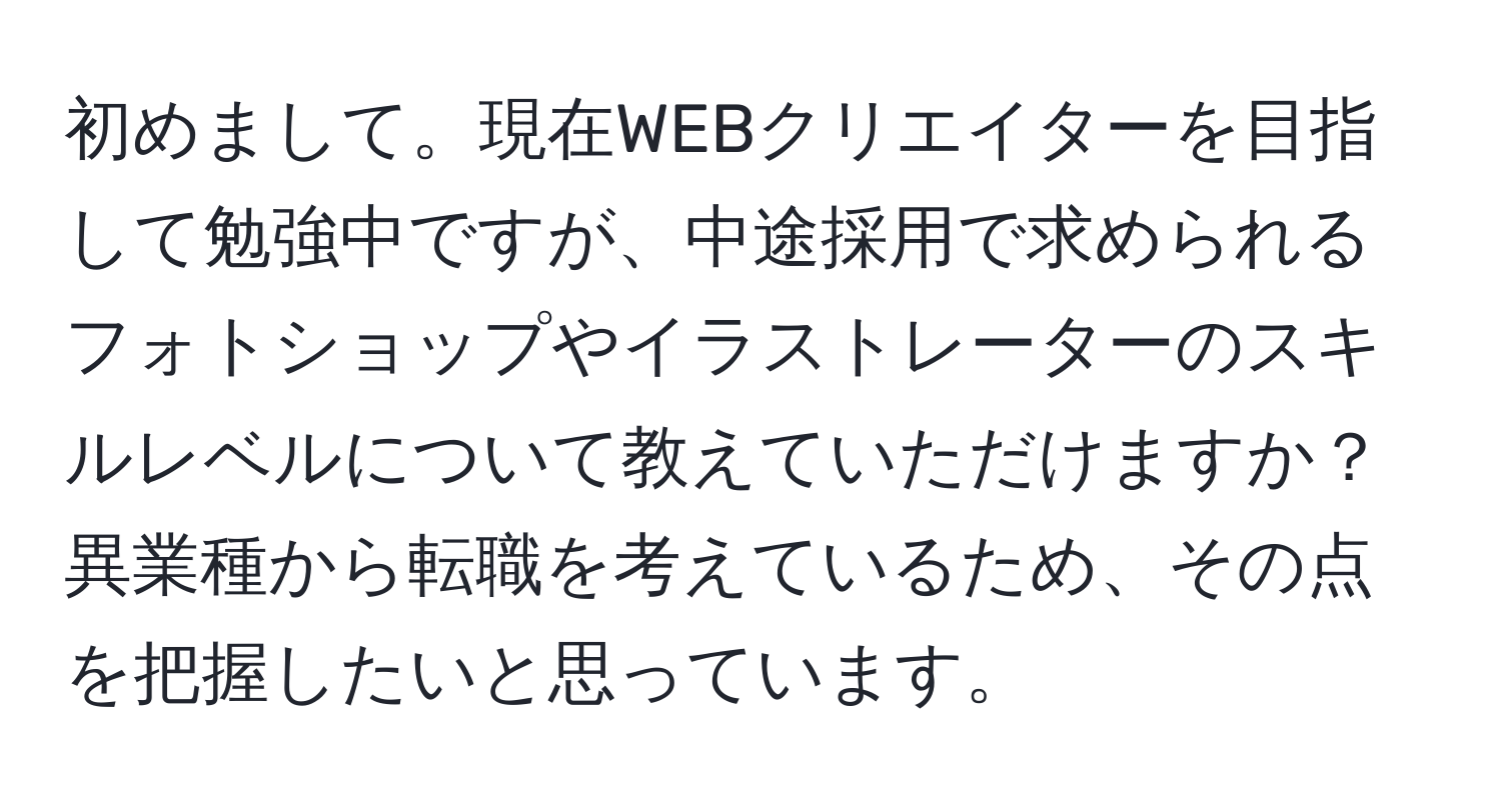 初めまして。現在WEBクリエイターを目指して勉強中ですが、中途採用で求められるフォトショップやイラストレーターのスキルレベルについて教えていただけますか？異業種から転職を考えているため、その点を把握したいと思っています。