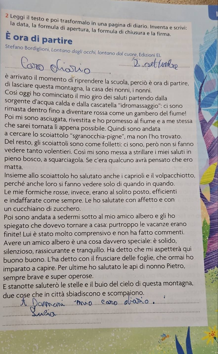 Leggi il testo e poi trasformalo in una pagina di diario. Inventa e scrivi:
la data, la formula di apertura, la formula di chiusura e la firma.
È ora di partire
Stefano Bordiglioni, Lontano dagli occhi, Iontano dal cuore, Edizioni EL
_
_
è arrivato il momento di riprendere la scuola, perciò è ora di partire,
di lasciare questa montagna, la casa dei nonni, i nonni.
Così oggi ho cominciato il mio giro dei saluti partendo dalla
sorgente d’acqua calda e dalla cascatella “idromassaggio”: ci sono
rimasta dentro fino a diventare rossa come un gambero del fiume!
Poi mi sono asciugata, rivestita e ho promesso al fiume e a me stessa
che sarei tornata lì appena possibile. Quindi sono andata
a cercare lo scoiattolo “sgranocchia-pigne”, ma non l’ho trovato.
Del resto, gli scoiattoli sono come folletti: ci sono, però non si fanno
vedere tanto volentieri. Così mi sono messa a strillare i miei saluti in
pieno bosco, a squarciagola. Se c'era qualcuno avrà pensato che ero
matta.
Insieme allo scoiattolo ho salutato anche i caprioli e il volpacchiotto,
perché anche loro si fanno vedere solo di quando in quando.
Le mie formiche rosse, invece, erano al solito posto, efficienti
e indaffarate come sempre. Le ho salutate con affetto e con
un cucchiaino di zucchero.
Poi sono andata a sedermi sotto al mio amico albero e gli ho
spiegato che dovevo tornare a casa: purtroppo le vacanze erano
finite! Lui è stato molto comprensivo e non ha fatto commenti.
Avere un amico albero è una cosa davvero speciale: è solido,
silenzioso, rassicurante e tranquillo. Ha detto che mi aspetterà qui
buono buono. L'ha detto con il frusciare delle foglie, che ormai ho
imparato a capire. Per ultime ho salutato le api di nonno Pietro,
sempre brave e super operose.
E stanotte saluterò le stelle e il buio del cielo di questa montagna,
due cose che in città sbiadiscono e scompaiono.
_
_
_