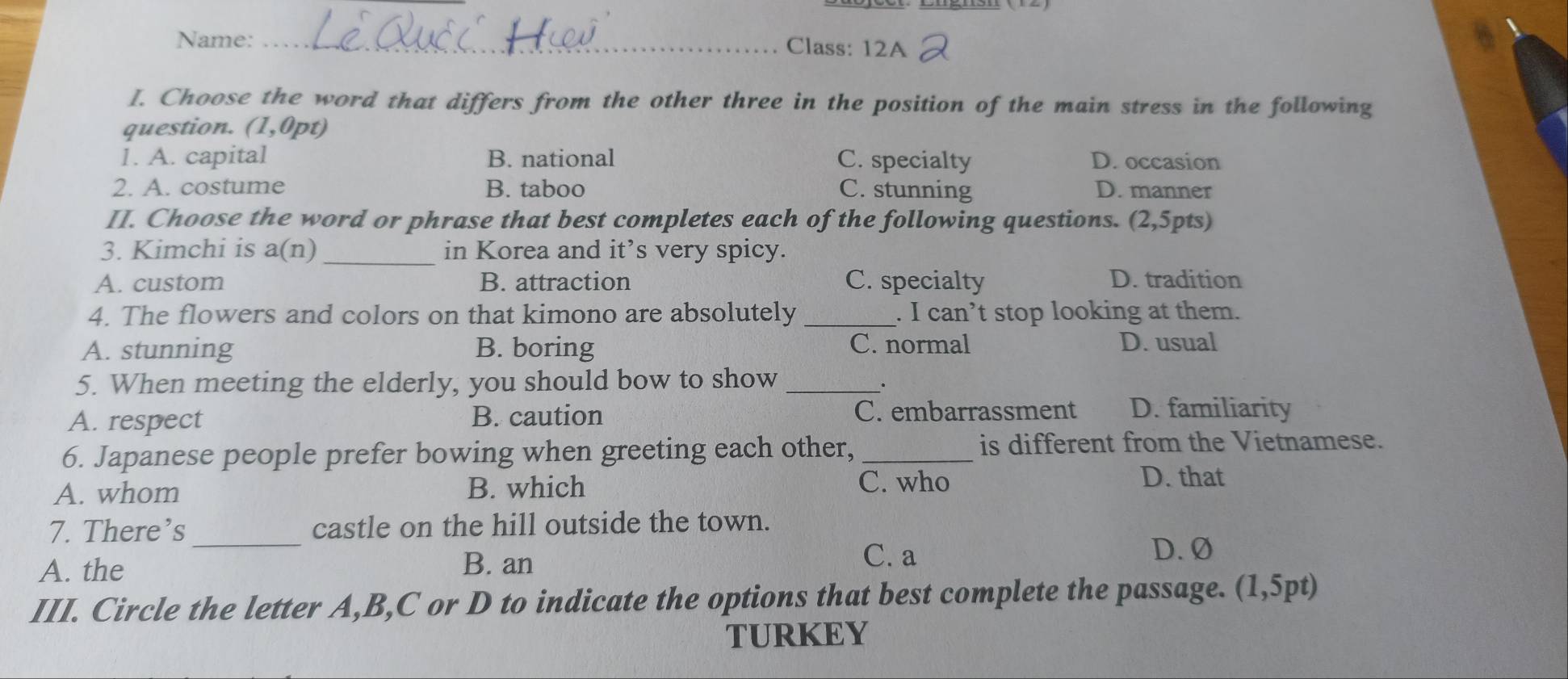 Name:_ Class: 12A
I. Choose the word that differs from the other three in the position of the main stress in the following
question. (1,0pt)
1. A. capital B. national C. specialty D. occasion
2. A. costume B. taboo C. stunning D. manner
II. Choose the word or phrase that best completes each of the following questions. (2,5pts)
3. Kimchi is a(n D _in Korea and it’s very spicy.
A. custom B. attraction C. specialty D. tradition
4. The flowers and colors on that kimono are absolutely _. I can’t stop looking at them.
A. stunning B. boring C. normal D. usual
5. When meeting the elderly, you should bow to show_
A. respect B. caution
C. embarrassment D. familiarity
6. Japanese people prefer bowing when greeting each other, _is different from the Vietnamese.
A. whom B. which
C. who D. that
7. There’s _castle on the hill outside the town.
A. the B. an
C. a D. Ø
III. Circle the letter A, B,C or D to indicate the options that best complete the passage. (1,5pt)
TURKEY