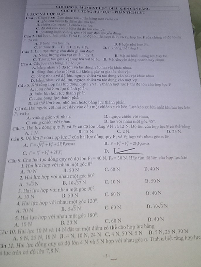 chương 5. moment lực, điệu kiện căn bảng
Chủ dể 1 Tổng hợp lực - phần tích lực
L Lực và hợp Lực
Câu I. Chọn ý sai. Lực được biểu diễn bằng một vectợ có
A. gốc của vecto là điểm đặt của tực
B. chiều của vecto là chiều của lục
C. độ đài của vectơ biểu thị độ lớn của lực
D. phương luôn vuỡng góc với quỹ đạo chuyển động
Cu 2. Hai lực thành phần Fi và F2 có độ tớn lần lượt là F_1v△ F_2
F Ta có , hợp lực F của chúng có độ lớn là
A. F luồn lớn hơn F_1, B. F luấn nhỏ hơn F_2
C. F thôa |F_1-F_2|≤ F≤ F_1+F_2 D. F không thể bằng
Câu 3, Lực đặc trưng cho điều gi sau đây?
A. Năng lượng của vật nhiều hay ít. B. Vật cô khổi lượng lớn hay bé
C. Tương tác giữa vật này lên vật khác. D. Vật chuyên động nhanh hay chậm.
Câu 4, Các lực cần bằng là các lực
A. bằng nhau về độ lớn và tác dụng vào hai vật khác nhau
B. đồng thời vào một vật thì không gây ra gia tốc cho vật
C, bằng nhau về độ lớn, ngược chiều và tác dụng vào hai vật khác nhau
D. bằng nhau về độ lớn, ngược chiều và tác dụng vào một vật
Câu 5. Khi tổng hợp hai lực đồng quy F_1 và F_2 thành một lực F thì độ lớn của hợp lực F
A. luôn nhỏ hơn lực thành phân.
B. luôn lớn hơn lực thành phần
C. luôn băng lực thành phần.
D. có thể lớn hơn, nhỏ hơn hoặc bằng lực thành phần.
Câu 6. Hai người cột hai sợi đây vào đầu một chiếc xe và kéo. Lực kéo xe lớn nhất khi hai lực kéo
F_1 và F_2 B. ngược chiều với nhau,
A. vuống góc với nhau.
C. cũng chiều với nhau. D. tạo với nhau một góc 45°
Câu 7. Hai lực đồng quy F_1 và F_2 có độ lớn bằng 9 N và 12 N. Độ lớn của hợp lực F có thể bằng
A. 1 N B. 15 N. C. 2 N. D. 25 N.
Câu 8. Độ lớn F của hợp lực F của hai lực đồng quy F_1 và F_2 hợp với nhau gốc α là:
A. F=sqrt (F_1)^2+F_2^(2+2F_1)F_2cos alpha  B. F=F_1^(2+F_2^2+2F_1)F_2 cosa
C. F=F_1^(2+F_2^2+2F_1)F_1
D.
Câu 9. Cho hai lực đồng quy có độ lớn F_1=40N,F_2=30N. Hy tìm độ lớn của hợp lực khi
1. Hai lực hợp với nhau một góc 0°
A. 70 N B. 50 N C. 60 N D.40 N
2. Hai lực hợp với nhau một góc 60°.
A. 7sqrt(3)N B. 10sqrt(37)N C. 10 N D. 50 N
3. Hai lực hợp với nhau một góc 90°.
A. 10 N B. 50 N C. 60 N D. 40 N
4. Hai lực hợp với nhau một góc 120°.
A. 70 N B. 5sqrt(3)N C. 60 N D. 10sqrt(3)N
5. Hai lực hợp với nhau một góc 180°.
A. 10 N B. 20 N C. 60 N D. 40 N
Câu 10. Hai lực 10 N và 14 N đặt tại một điểm có thể cho hợp lực bằng
A. 6 N, 25 N, 10 N B. 4 N, 10 N, 24 N C. 4 N, 50 N, 5 N D. 5 N, 25 N, 30 N
1ầu 11. Hai lực đồng quy có độ lớn 4 N và 5 N hợp với nhau góc α. Tính α biết rằng hợp lực
li lực trên có độ lớn 7,8 N.