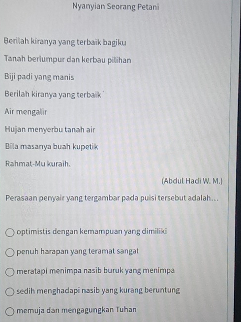 Nyanyian Seorang Petani
Berilah kiranya yang terbaik bagiku
Tanah berlumpur dan kerbau pilihan
Biji padi yang manis
Berilah kiranya yang terbaik 
Air mengalir
Hujan menyerbu tanah air
Bila masanya buah kupetik
Rahmat-Mu kuraih.
(Abdul Hadi W. M.)
Perasaan penyair yang tergambar pada puisi tersebut adalah...
optimistis dengan kemampuan yang dimiliki
penuh harapan yang teramat sangat
meratapi menimpa nasib buruk yang menimpa
sedih menghadapi nasib yang kurang beruntung
memuja dan mengagungkan Tuhan