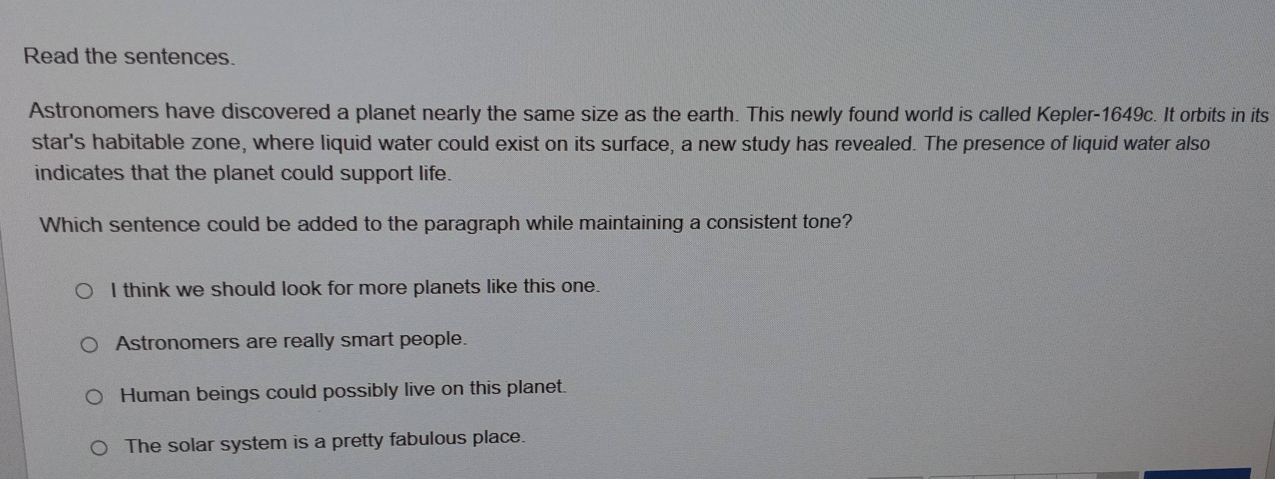 Read the sentences.
Astronomers have discovered a planet nearly the same size as the earth. This newly found world is called Kepler-1649c. It orbits in its
star's habitable zone, where liquid water could exist on its surface, a new study has revealed. The presence of liquid water also
indicates that the planet could support life.
Which sentence could be added to the paragraph while maintaining a consistent tone?
I think we should look for more planets like this one.
Astronomers are really smart people.
Human beings could possibly live on this planet.
The solar system is a pretty fabulous place.