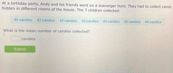 At a birthday party, Andy and his friends went on a scavenger hunt. They had to collect candy 
hidden in different rooms of the house. The 7 children collected:
45 candies 42 candies 43 candies 39 candies 45 candies 43 candies 44 candies 
What is the mean number of candies collected?
□ candies 
Submit