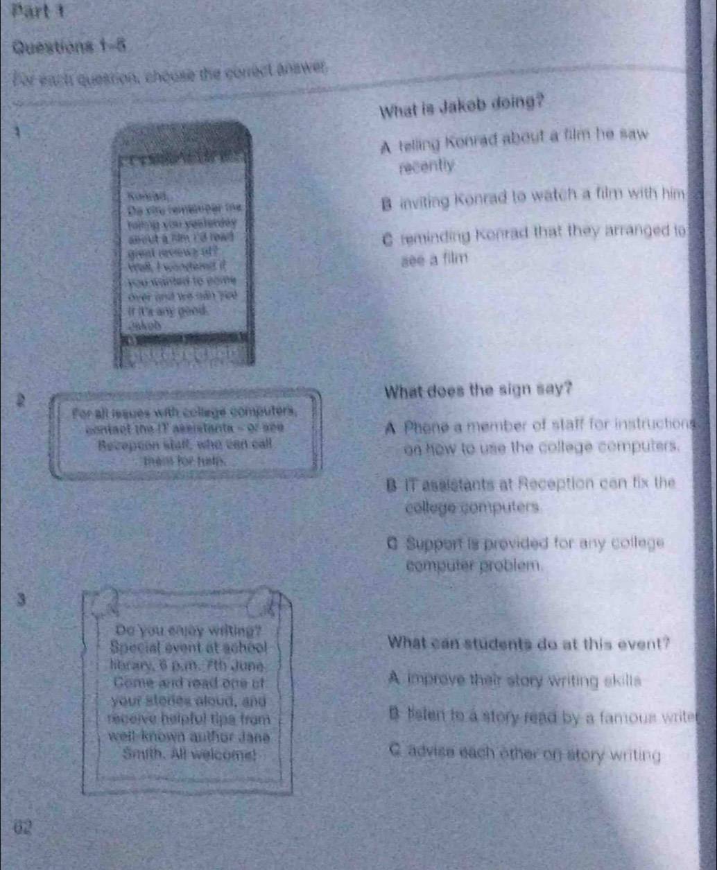 For each question, chouse the correct answer
What is Jakob doing?
A telling Konrad about a film he saw
recently

B inviting Konrad to watch a film with him

C reminding Konrad that they arranged to
see a film
good
a
2 What does the sign say?
For all issues with college computers,
contact the IT assistanta - or see A Phene a member of staff for instructions.
Recepton staff, who can call
on how to use the college computers.
them for hels.
B IT assistants at Reception can fix the
college computers
C Support is provided for any college
computer problem.
3
Do you enjay writing?
Special event at achool
What can students do at this event?
lbrary, 6 p.m. 7th Jung
Come and read one of
A improve their story writing skills
your stories aloud, and
receive helpful tips from
B listen to a story read by a famous write
well-known author Jane 
Smith. All welcome!
C. advise each other on story writing
62