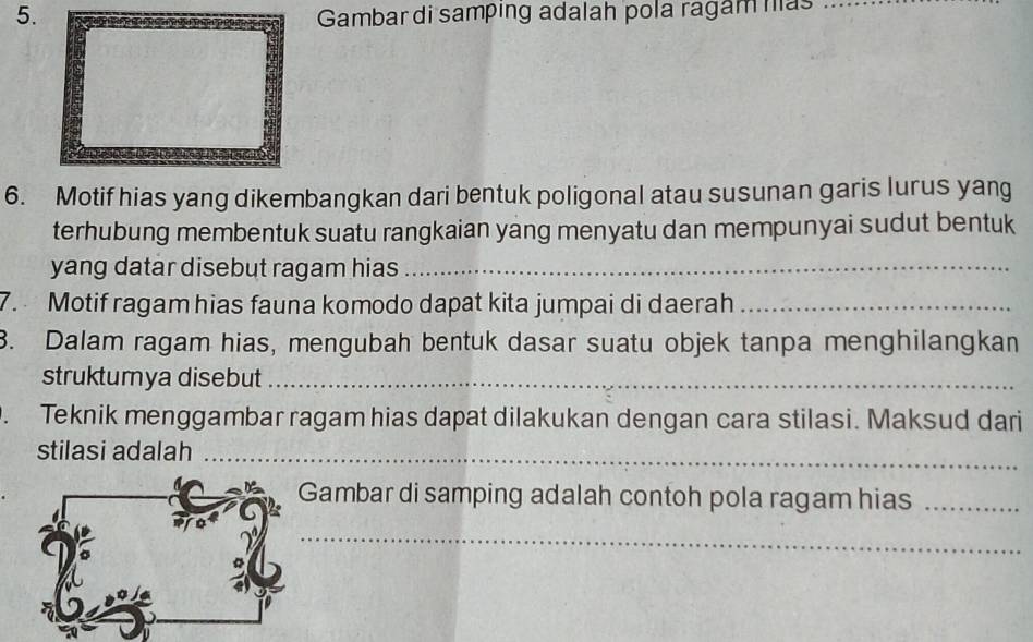 Gambar di samping adalah pola ragam nas 
6. Motif hias yang dikembangkan dari bentuk poligonal atau susunan garis lurus yang 
terhubung membentuk suatu rangkaian yang menyatu dan mempunyai sudut bentuk 
yang datar disebut ragam hias_ 
7. Motif ragam hias fauna komodo dapat kita jumpai di daerah_ 
3. Dalam ragam hias, mengubah bentuk dasar suatu objek tanpa menghilangkan 
struktumya disebut_ 
、 Teknik menggambar ragam hias dapat dilakukan dengan cara stilasi. Maksud dari 
stilasi adalah_ 
Gambar di samping adalah contoh pola ragam hias_ 
_