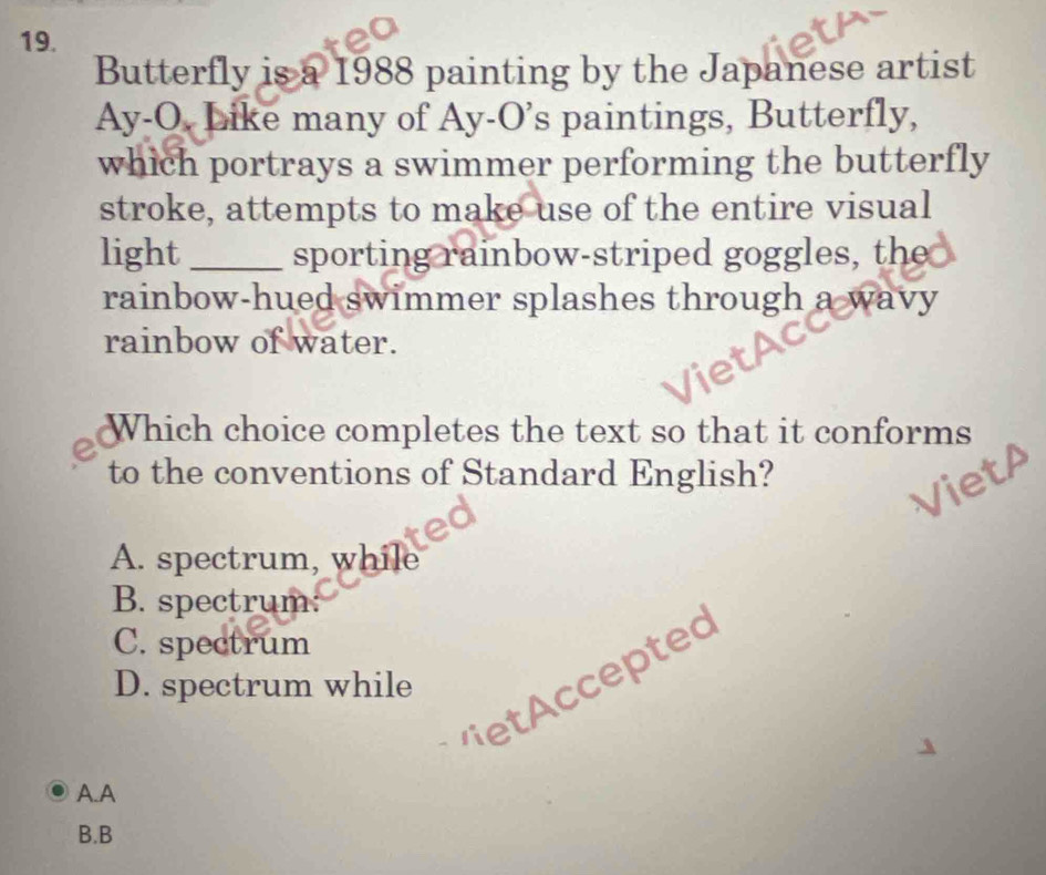 Butterfly is a 1988 painting by the Japanese artist
Ay-O. Like many of Ay-O's paintings, Butterfly,
which portrays a swimmer performing the butterfly
stroke, attempts to make use of the entire visual
light _sporting rainbow-striped goggles, the
rainbow-hued swimmer splashes through a wavy
rainbow of water.
Which choice completes the text so that it conforms
to the conventions of Standard English?
A. spectrum, while
B. spectrum
C. spectrum
vetccepted
D. spectrum while
A.A
B.B