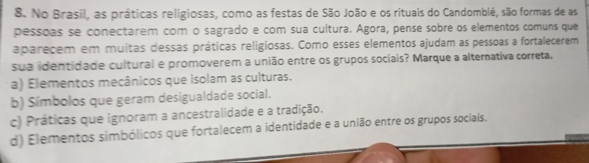 No Brasil, as práticas religiosas, como as festas de São João e os rituais do Candomblé, são formas de as
pessoas se conectarem com o sagrado e com sua cultura. Agora, pense sobre os elementos comuns que
aparecem em muitas dessas práticas religiosas. Como esses elementos ajudam as pessoas a fortalecerem
sua identidade cultural e promoverem a união entre os grupos socíais? Marque a alternativa correta.
a) Elementos mecânicos que isolam as culturas.
b) Símbolos que geram desigualdade social.
c) Práticas que ignoram a ancestralidade e a tradição.
d) Elementos simbólicos que fortalecem a identidade e a união entre os grupos sociais.