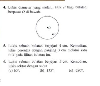 Lukis diameter yang melalui titik P bagi bulatan 
berpusat O di bawah. 
5. Lukis sebuah bulatan berjejari 4 cm. Kemudian, 
lukis perentas dengan panjang 3 cm melalui satu 
titik pada lilitan bulatan itu. 
6. Lukis sebuah bulatan berjejari 5 cm. Kemudian, 
lukis sektor dengan sudut 
(a) 60°. (b) 135°. (c) 280°.