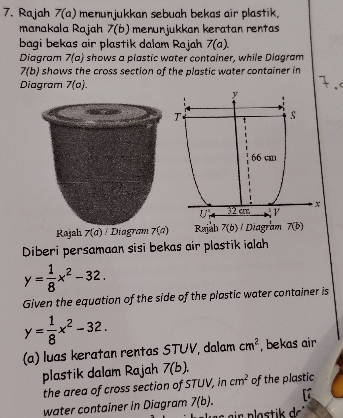 Rajah 7(a) menunjukkan sebuah bekas air plastik, 
manakala Rajah 7(b) menunjukkan keratan rentas 
bagi bekas air plastik dalam Rajah 7(a). 
Diagram 7(a) shows a plastic water container, while Diagram 
7(b) shows the cross section of the plastic water container in 
Diagram 7(a).
y
1
T
1
s
66 cm
x
U_5^(1 32 cm 1 V
Rajah 7(a)/ Diagram 7(a) Rajah 7(b) / Diagram 7(b) 
Diberi persamaan sisi bekas air plastik ialah
y=frac 1)8x^2-32. 
Given the equation of the side of the plastic water container is
y= 1/8 x^2-32. 
(a) luas keratan rentas STUV, dalam cm^2 , bekas air 
plastik dalam Rajah 7(b). 
the area of cross section of STUV, in cm^2 of the plastic 
water container in Diagram 7(b).