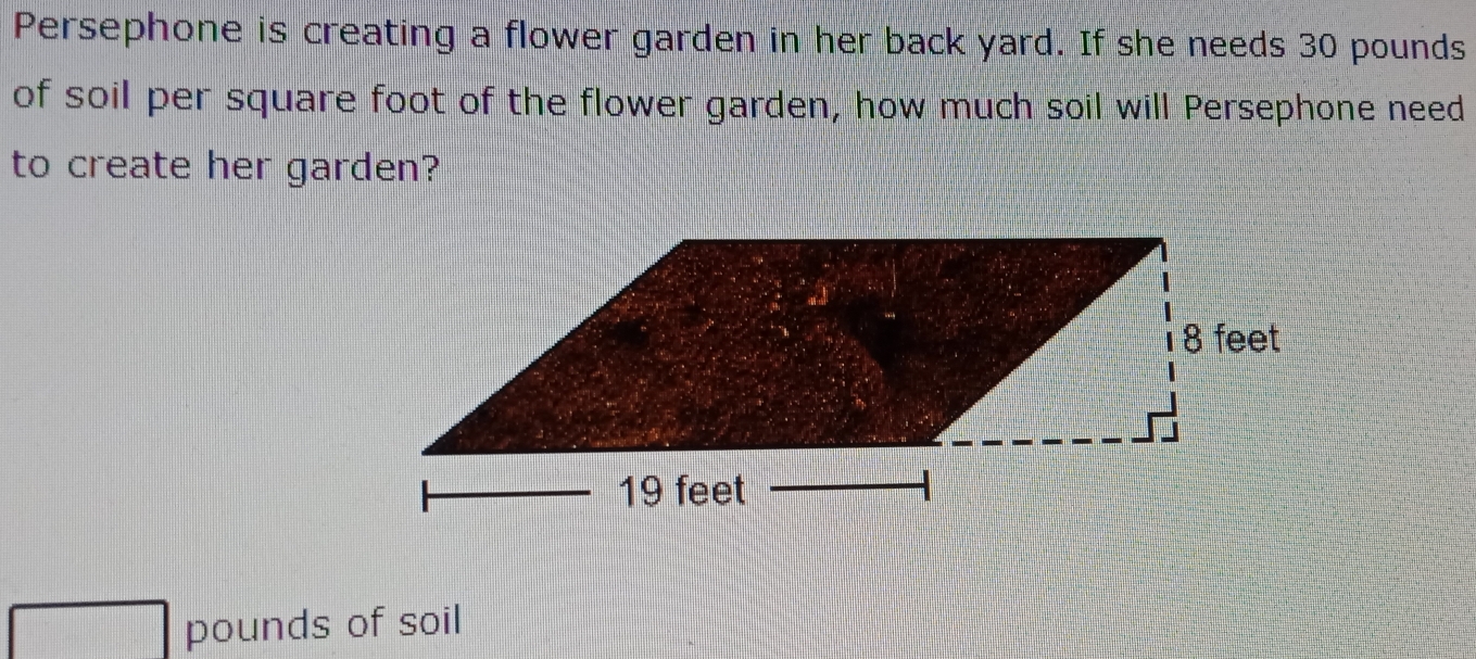 Persephone is creating a flower garden in her back yard. If she needs 30 pounds
of soil per square foot of the flower garden, how much soil will Persephone need
to create her garden?
pounds of soil