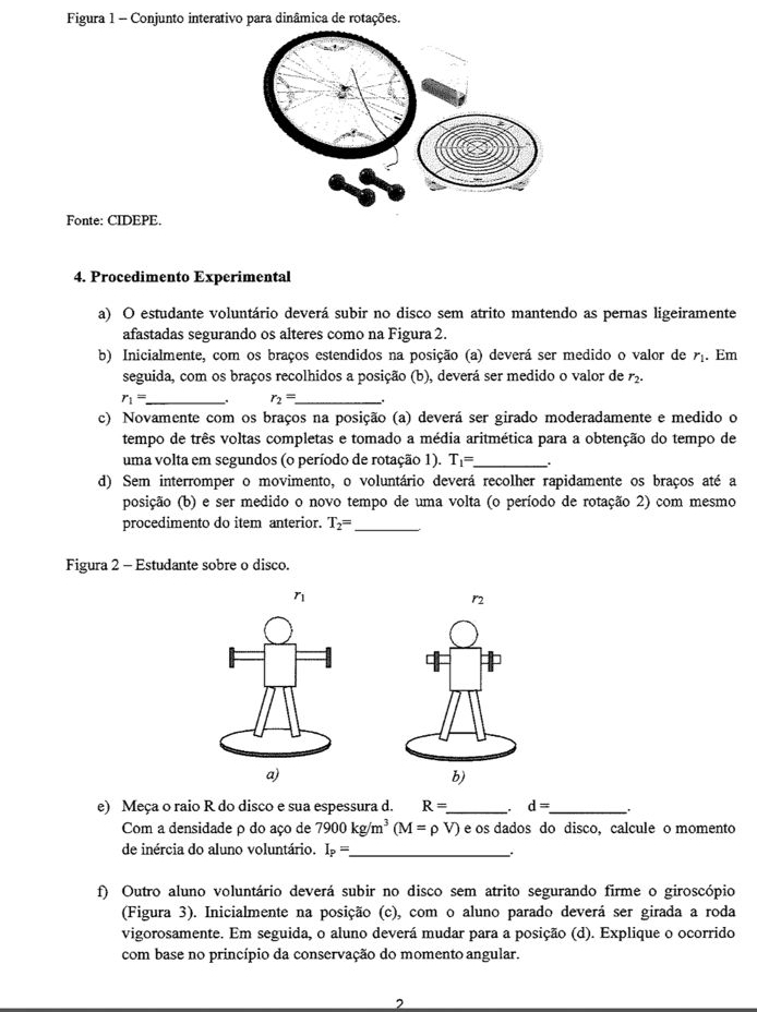 Figura 1 - Conjunto interativo para dinâmica de rotações.
Fonte: CIDEPE.
4. Procedimento Experimental
a) O estudante voluntário deverá subir no disco sem atrito mantendo as pernas ligeiramente
afastadas segurando os alteres como na Figura 2.
b) Inicialmente, com os braços estendidos na posição (a) deverá ser medido o valor de r_1. Em
seguida, com os braços recolhidos a posição (b), deverá ser medido o valor de r_2.
_ r_1=
r_2=. _ .
c) Novamente com os braços na posição (a) deverá ser girado moderadamente e medido o
tempo de três voltas completas e tomado a média aritmética para a obtenção do tempo de
uma volta em segundos (o período de rotação 1). T_1= _ .
d) Sem interromper o movimento, o voluntário deverá recolher rapidamente os braços até a
posição (b) e ser medido o novo tempo de uma volta (o período de rotação 2) com mesmo
procedimento do item anterior. T_2= _
Figura 2 - Estudante sobre o disco.
η
r
e) Meça o raio R do disco e sua espessura d. R= _ . d= _
Com a densidade ρ do aço de 7900kg/m^3(M=rho V) é os dados do disco, calcule o momento
de inércia do aluno voluntário. I_P= _
.
f) Outro aluno voluntário deverá subir no disco sem atrito segurando firme o giroscópio
(Figura 3). Inicialmente na posição (c), com o aluno parado deverá ser girada a roda
vigorosamente. Em seguida, o aluno deverá mudar para a posição (d). Explique o ocorrido
com base no princípio da conservação do momento angular.