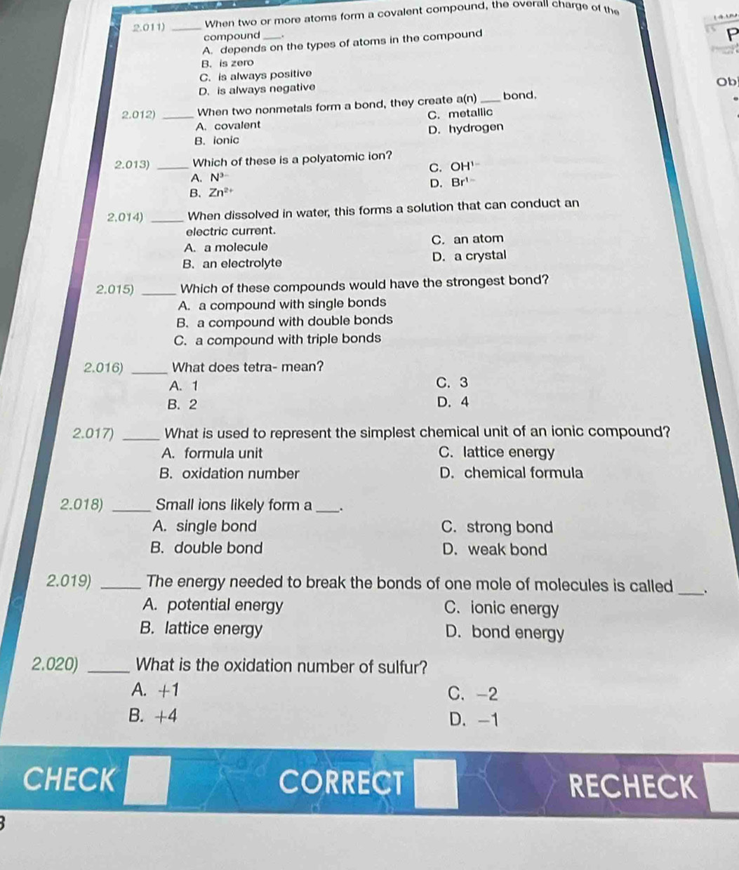 2.011) _When two or more atoms form a covalent compound, the overall charge of the
compound
A. depends on the types of atoms in the compound
P
B. is zero
C. is always positive
D. is always negative
Ob
2.012) _When two nonmetals form a bond, they create a(n) _bond.
A. covalent C. metallic
B. ionic D. hydrogen
2.013) _Which of these is a polyatomic ion?
C. OH^(1-)
A. N^3
D. Br^(1-)
B. Zn^(2+)
2.014) _When dissolved in water, this forms a solution that can conduct an
electric current.
A. a molecule C. an atom
B. an electrolyte D. a crystal
2.015) _Which of these compounds would have the strongest bond?
A. a compound with single bonds
B. a compound with double bonds
C. a compound with triple bonds
2.016) _What does tetra- mean?
A. 1 C. 3
B. 2 D. 4
2.017) _What is used to represent the simplest chemical unit of an ionic compound?
A. formula unit C. lattice energy
B. oxidation number D. chemical formula
2.018) _Small ions likely form a _.
A. single bond C. strong bond
B. double bond D. weak bond
2.019) _The energy needed to break the bonds of one mole of molecules is called _.
A. potential energy C. ionic energy
B. lattice energy D. bond energy
2.020) _What is the oxidation number of sulfur?
A. +1 C. -2
B. +4 D. -1
CHECK CORRECT RECHECK
1