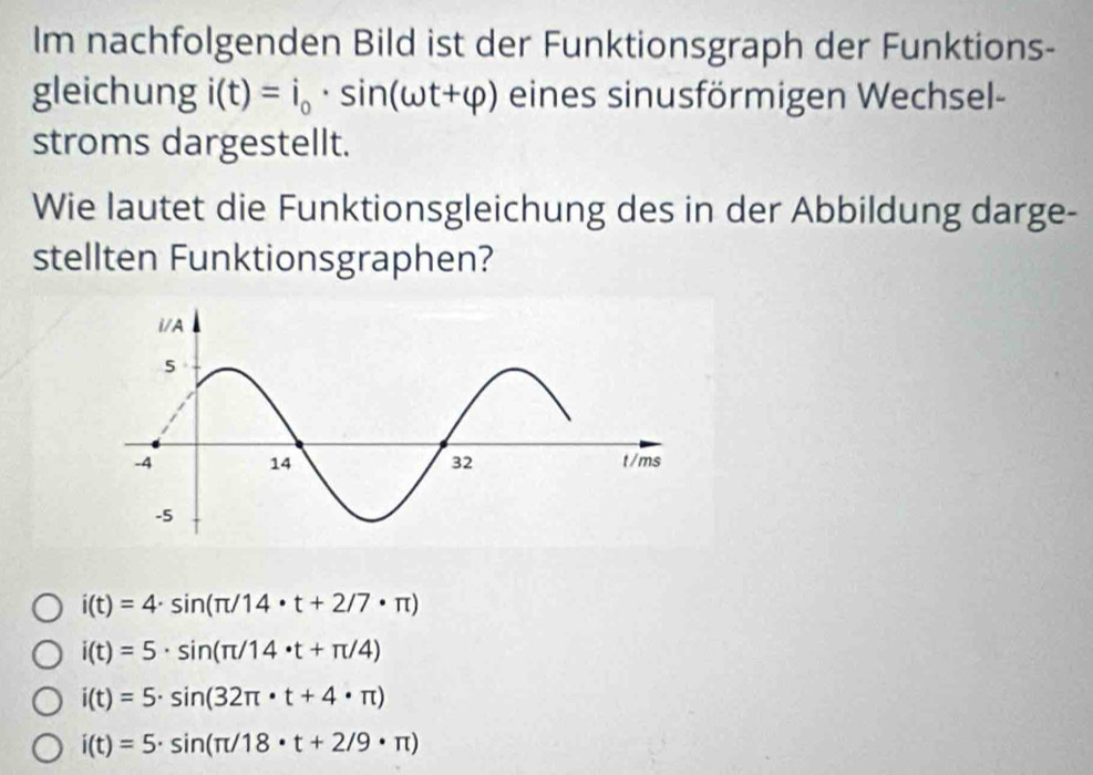 Im nachfolgenden Bild ist der Funktionsgraph der Funktions-
gleichung i(t)=i_0· sin (omega t+varphi ) eines sinusförmigen Wechsel-
stroms dargestellt.
Wie lautet die Funktionsgleichung des in der Abbildung darge-
stellten Funktionsgraphen?
i(t)=4· sin (π /14· t+2/7· π )
i(t)=5· sin (π /14· t+π /4)
i(t)=5· sin (32π · t+4· π )
i(t)=5· sin (π /18· t+2/9· π )