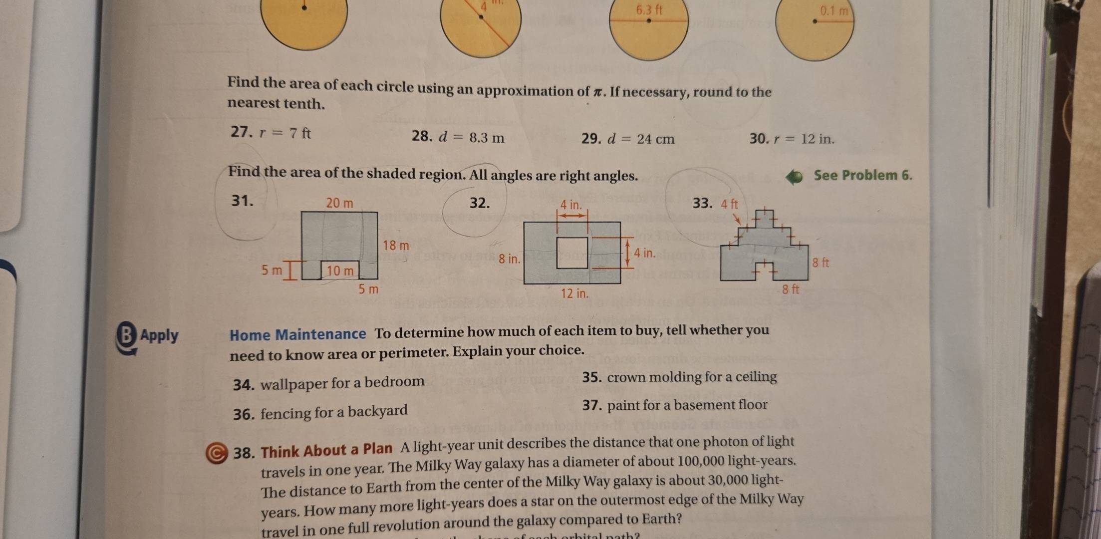 Find the area of each circle using an approximation of π. If necessary, round to the 
nearest tenth. 
27. r=7ft 28. d=8.3m 29. d=24cm 30. r=12in. 
Find the area of the shaded region. All angles are right angles. See Problem 6. 
31. 32. 33.4 ft
8 ft
8 ft
BApply Home Maintenance To determine how much of each item to buy, tell whether you 
need to know area or perimeter. Explain your choice. 
34. wallpaper for a bedroom 35. crown molding for a ceiling 
36. fencing for a backyard 37. paint for a basement floor 
© 38. Think About a Plan A light- year unit describes the distance that one photon of light 
travels in one year. The Milky Way galaxy has a diameter of about 100,000 light- years. 
The distance to Earth from the center of the Milky Way galaxy is about 30,000 light-
years. How many more light- years does a star on the outermost edge of the Milky Way 
travel in one full revolution around the galaxy compared to Earth?