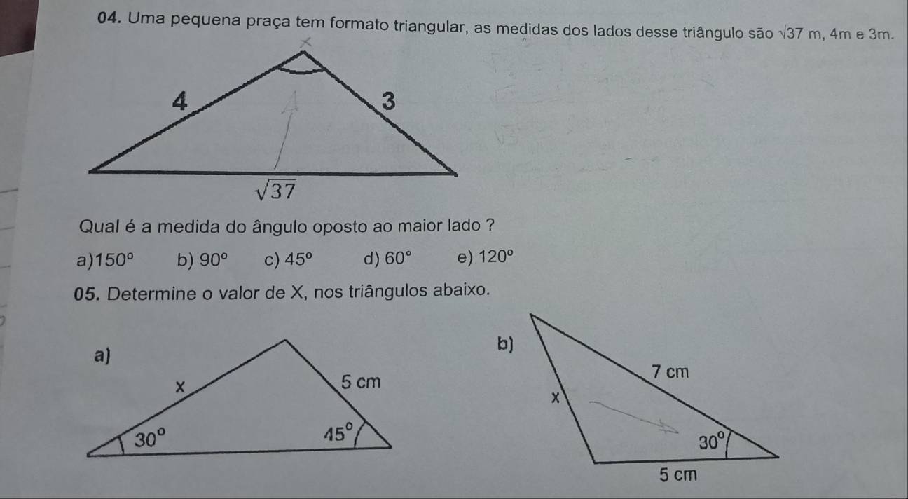 Uma pequena praça tem formato triangular, as medidas dos lados desse triângulo são sqrt(37)m , 4m e 3m.
Qual é a medida do ângulo oposto ao maior lado ?
a) 150° b) 90° c) 45° d) 60° e) 120°
05. Determine o valor de X, nos triângulos abaixo.
b)