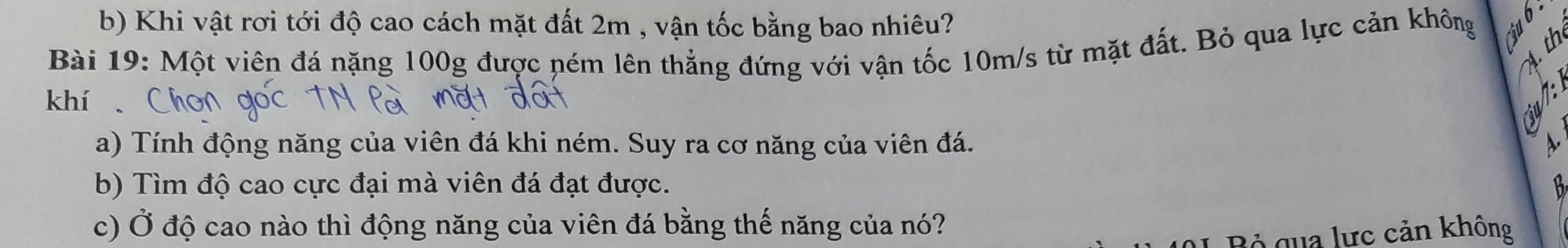 Khi vật rơi tới độ cao cách mặt đất 2m , vận tốc bằng bao nhiêu? 
h 
Bài 19: Một viên đá nặng 100g được ném lên thẳng đứng với vận tốc 10m/s từ mặt đất. Bỏ qua lực cản không a 
4. th 
khí 
a) Tính động năng của viên đá khi ném. Suy ra cơ năng của viên đá. 
b) Tìm độ cao cực đại mà viên đá đạt được. 
a 
c) Ở độ cao nào thì động năng của viên đá bằng thế năng của nó? 
Bộ qua lực cản không