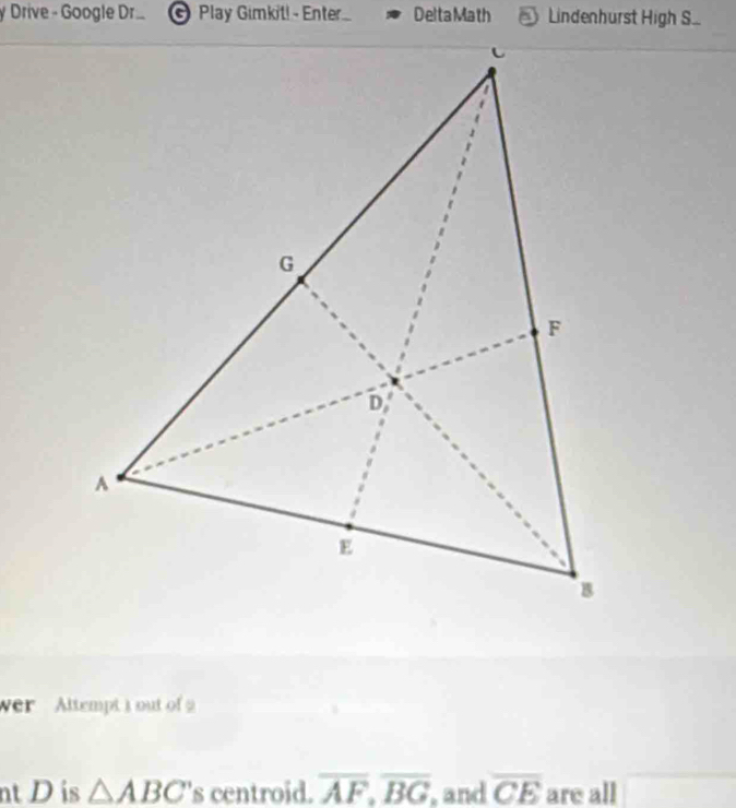 Drive - Google Dr.. © Play Gimkit! - Enter.... Delta Math Lindenhurst High S. 
wer Altempt t out of 
nt D is △ ABC 's centroid. overline AF, overline BG , and overline CE are all overline □ 