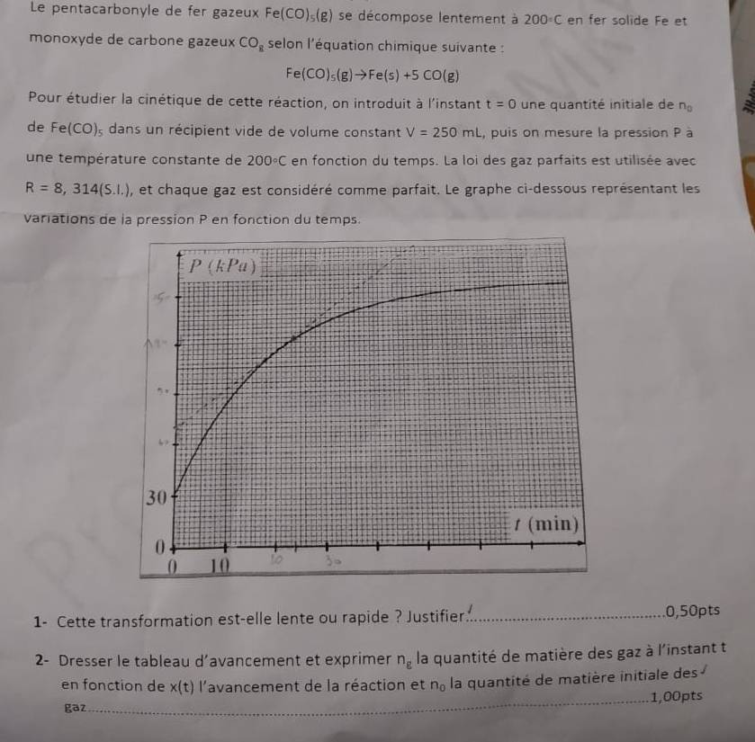 Le pentacarbonyle de fer gazeux Fe(CO)_5(g) se décompose lentement à 200°C en fer solide Fe et
monoxyde de carbone gazeux CO_8 selon l'équation chimique suivante :
Fe(CO)_5(g)to Fe(s)+5CO(g)
Pour étudier la cinétique de cette réaction, on introduit à l'instant t=0 une quantité initiale de n_0
de Fe(CO)_3 dans un récipient vide de volume constant V=250mL , puis on mesure la pression P à
une température constante de 200°C en fonction du temps. La loi des gaz parfaits est utilisée avec
R=8,314(S.I.) , et chaque gaz est considéré comme parfait. Le graphe ci-dessous représentant les
variations de la pression P en fonction du temps.
1- Cette transformation est-elle lente ou rapide ? Justifier_ 0,50pts
2- Dresser le tableau d’avancement et exprimer n_g la quantité de matière des gaz à l'instant t
en fonction de x(t) l'avancement de la réaction et n_0 la quantité de matière initiale des
_1,00pts
gaz