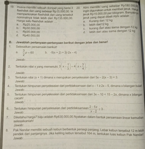 Husna memiliki sebuah dompet yang berisi 3 20. Abhi memiliki uang sebesar Rp180.000 
flashdisk dan uang sebesar Rp15.000,00. la ingin digunakan untuk membeli jeruk. Ha
memperkirakan flashdisk dan uang tersebu
nominalnya tidak lebih dari Rp135.000,00. jeruk Rp15.000,00 per kilogram. Banyakny
jeruk yang dapat dibeli Abhi adalah ....
Harga satu flashdisk adalah ....
a. Rp25.000,00 b. lebih dari12 kg a. Kurang dari 12 kg
b. Rp30.000,00 c. kurang đari atau sama dengan 12 k
c. Rp35.000,00 d. lebih dari atau sama dengan 12 k
d. Rp40.000,00
B. Jawablah pertanyaan-pertanyaan berikut dengan jelas dan benar!
1. Selesaikan persamaan berikut!
a.  3/2 p=60 b. -5(x+2)=3(-2x-4)
Jawab:_
2. Tentukan nilai x yang memenuh 3(x- 1/3 )=4(x+ 3/4 ).
Jawab:_
3. Tentukan nilai (x+1) dimana x merupakan penyelesaian dari 5x-2(x-3)=3.
Jawab:_
4. Tentukan himpunan penyelesaian dari pertidaksamaan dari x-1≥ 2x-5 , dimana x bilangan bulat!
Jawab:_
5. Tentukan himpunan penyelesaian dari pertidaksamaan dari 3x-10<15-2x</tex> , dimana x bilangan
cacah!
Jawab:_
_
6. Tentukan himpunan penyelesaian dari pertidaksamaan  (2-5x)/x-2 ≥ 3·
Jawab:
7. Diketahui harga7 baju adalah Rp630.000,00.Nyatakan dalam bentuk persamaan linear kemudian
selesaikanlah!
Jawab:_
8. Pak Nandar memiliki sebuah kebun berbentuk persegi panjang. Lebar kebun tersebut 12 m lebih
pendek dari panjangnya. Jika keliling kebun tersebut 164 m, tentukan luas kebun Pak Nandar!
Jawab:_