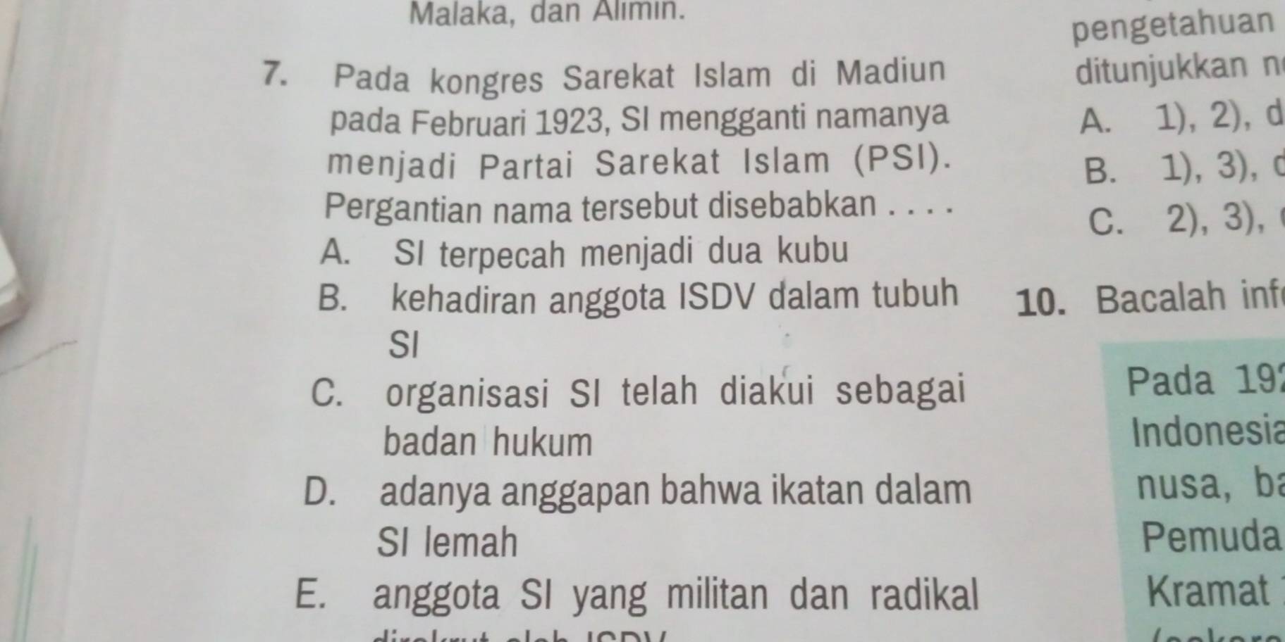 Malaka, dan Alımın.
pengetahuan
7. Pada kongres Sarekat Islam di Madiun
ditunjukkan n
pada Februari 1923, SI mengganti namanya A. 1),2) d
menjadi Partai Sarekat Islam (PSI). , C
B. 1),3) 
Pergantian nama tersebut disebabkan . . . .
C. 、 2),3) ,
A. SI terpecah menjadi dua kubu
B. kehadiran anggota ISDV dalam tubuh 10. Bacalah inf
SI
C. organisasi SI telah diakui sebagai Pada 19
badan hukum Indonesia
D. adanya anggapan bahwa ikatan dalam nusa, ba
SI lemah Pemuda
E. anggota SI yang militan dan radikal Kramat