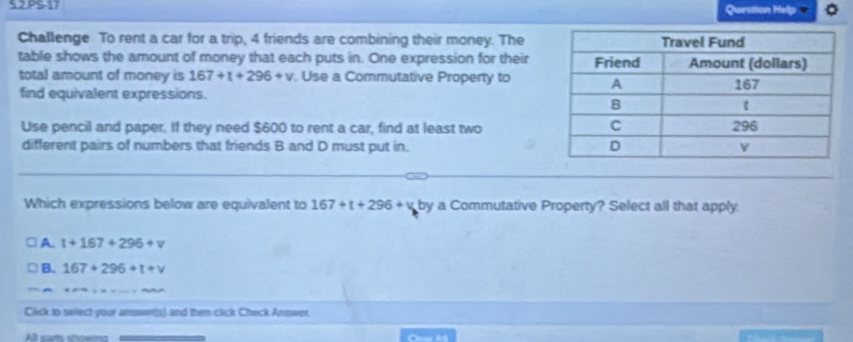 PS-17 Question Help
Challenge To rent a car for a trip, 4 friends are combining their money. The
table shows the amount of money that each puts in. One expression for their
total amount of money is 167+t+296+v. Use a Commutative Property to
find equivalent expressions. 
Use pencil and paper. If they need $600 to rent a car, find at least two
different pairs of numbers that friends B and D must put in.
Which expressions below are equivalent to 167+t+296+v by a Commutative Property? Select all that apply.
A. t+167+296+v
B. 167+296+t+v
Click to select your ansawer(s) and then click Check Answer.
All curts showma