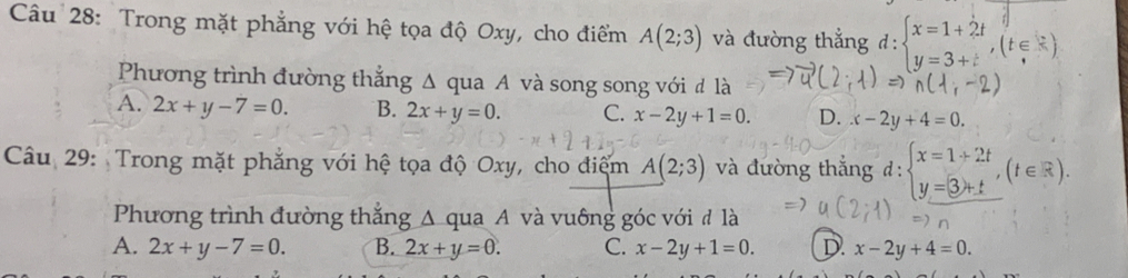 Trong mặt phẳng với hệ tọa độ Oxy, cho điểm A(2;3) và đường thắng đ: beginarrayl x=1+2t y=3+tendarray.  ,(t∈ R)
Phương trình đường thắng Δ qua A và song song với đ là
A. 2x+y-7=0. B. 2x+y=0. C. x-2y+1=0. D. x-2y+4=0
Câu 29: Trong mặt phẳng với hệ tọa độ Oxy, cho điệm A(2;3) và đường thắng d:beginarrayl x=1+2t y=3+tendarray.  ,(t∈ R). 
Phương trình đường thắng A qua A và vuông góc với đ là
A. 2x+y-7=0. B. 2x+y=0. C. x-2y+1=0. D. x-2y+4=0.