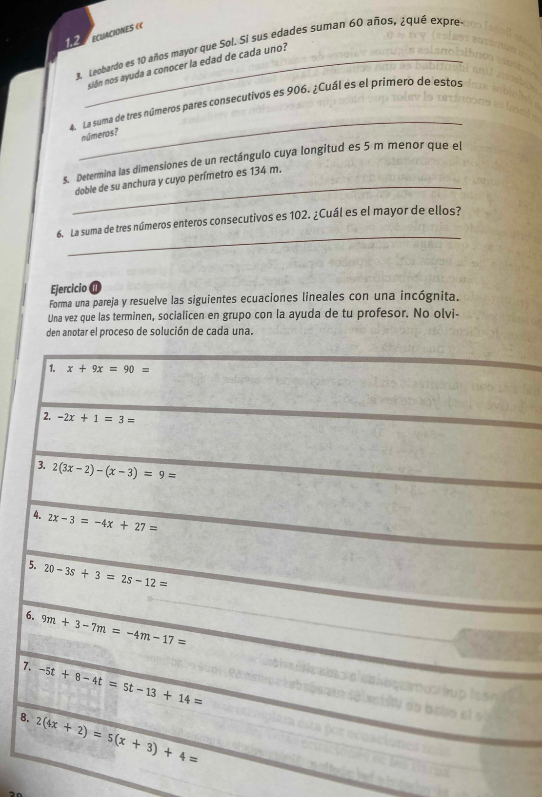 1.2 ECUACIONES « 
3. Leobardo es 10 años mayor que Sol. Si sus edades suman 60 años, ¿qué expres 
_sión nos ayuda a conocer la edad de cada uno? 
_ 
4. La suma de tres números pares consecutivos es 906. ¿Cuál es el primero de estos 
números? 
5. Determina las dimensiones de un rectángulo cuya longitud es 5 m menor que el 
_doble de su anchura y cuyo perímetro es 134 m. 
_ 
6. La suma de tres números enteros consecutivos es 102. ¿Cuál es el mayor de ellos? 
Ejercicio n 
Forma una pareja y resuelve las siguientes ecuaciones lineales con una incógnita. 
Una vez que las terminen, socialicen en grupo con la ayuda de tu profesor. No olvi- 
den anotar el proceso de solución de cada una. 
1. x+9x=90=
2. -2x+1=3=
3. 2(3x-2)-(x-3)=9=
4. 2x-3=-4x+27=
5. 20-3s+3=2s-12=
6. 9m+3-7m=-4m-17=
7. -5t+8-4t=5t-13+14=
8. 2(4x+2)=5(x+3)+4=