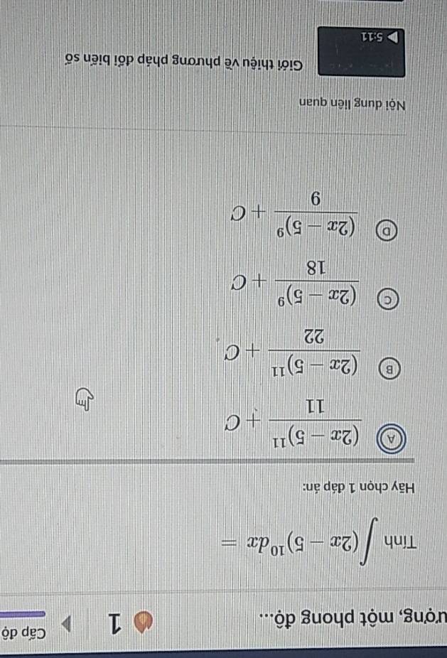 ượng, một phong độ...
1 Cấp độ
Tính ∈t (2x-5)^10dx=
Hy chọn 1 đáp án:
A frac (2x-5)^1111+C
B frac (2x-5)^1122+C_· 
frac (2x-5)^918+C
frac (2x-5)^99+C
Nội dung liên quan
Giới thiệu về phương pháp đối biến số
5:11