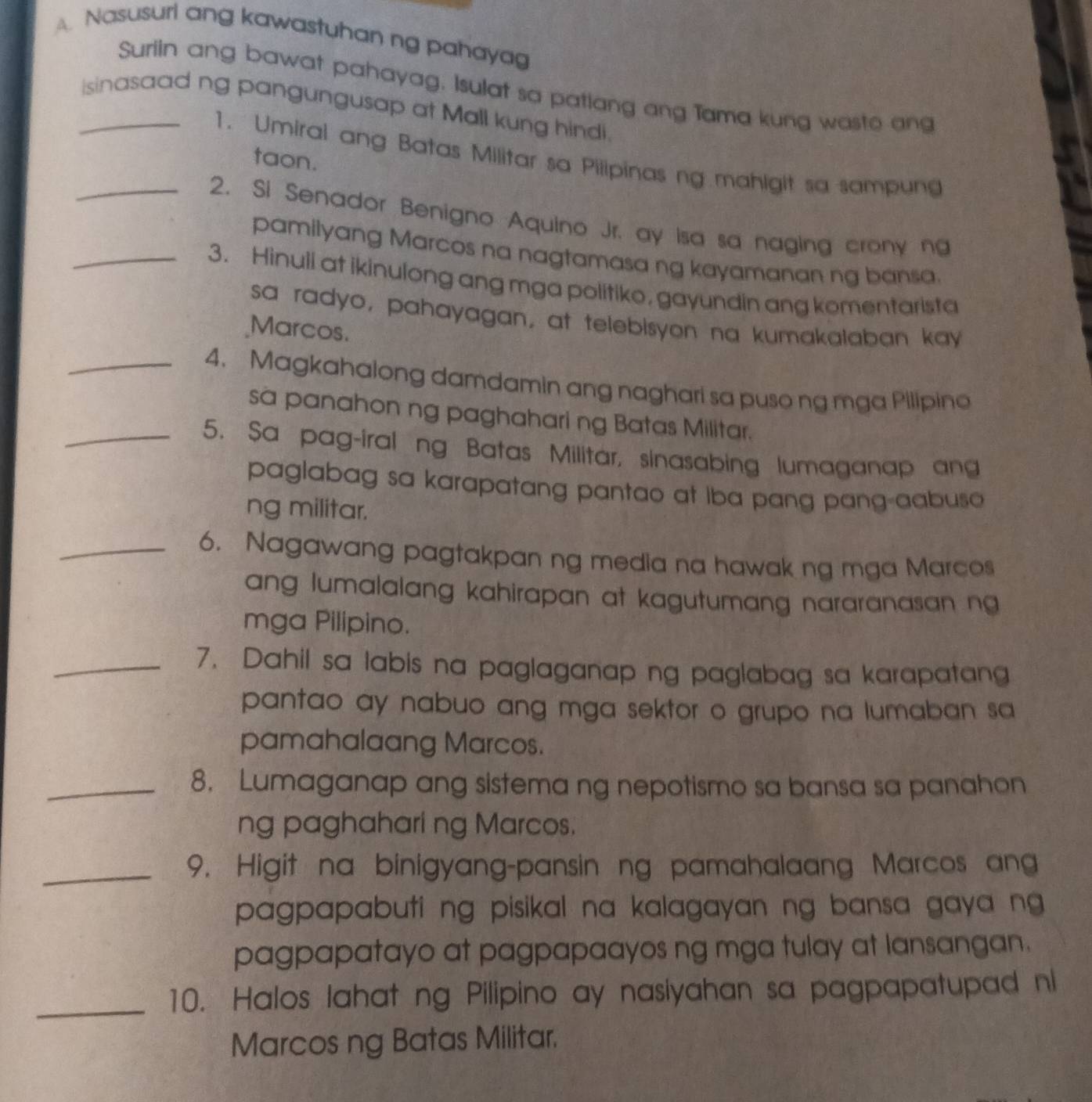 Nasusuri ang kawastuhan ng pahayag 
Suriin ang bawat pahayag. Isulat sa patlang ang Tama kung wasto ang 
_isinasaad ng pangungusap at Mall kung hindi. 
1. Umiral ang Batas Militar sa Pilipinas ng mahigit sa sampun 
taon. 
_2. Si Senador Benigno Aquino Jr. ay isa sa naging crony ng 
pamilyang Marcos na nagtamasa ng kayamanan ng bansa. 
_3. Hinuli at ikinulong ang mga politiko, gayundin ang komentarista 
sa radyo, pahayagan, at telebisyon na kumakalaban kay 
Marcos. 
_4. Magkahalong damdamin ang naghari sa puso ng mga Pilipine 
sa panahon ng paghahari ng Batas Militar. 
_5. Sa pag-iral ng Batas Militar, sinasabing lumaganap ang 
paglabag sa karapatang pantao at iba pang pang-aabuso 
ng militar. 
_6. Nagawang pagtakpan ng media na hawak ng mga Marcos 
ang lumalalang kahirapan at kagutumang nararanasan ng 
mga Pilipino. 
_7. Dahil sa labis na paglaganap ng paglabag sa karapatang 
pantao ay nabuo ang mga sektor o grupo na lumaban sa 
pamahalaang Marcos. 
_8. Lumaganap ang sistema ng nepotismo sa bansa sa panahon 
ng paghahari ng Marcos. 
_9. Higit na binigyang-pansin ng pamahalaang Marcos an 
pagpapabuti ng pisikal na kalagayan ng bansa gaya ng 
pagpapatayo at pagpapaayos ng mga tulay at lansangan. 
_ 
10. Halos lahat ng Pilipino ay nasiyahan sa pagpapatupad ni 
Marcos ng Batas Militar.