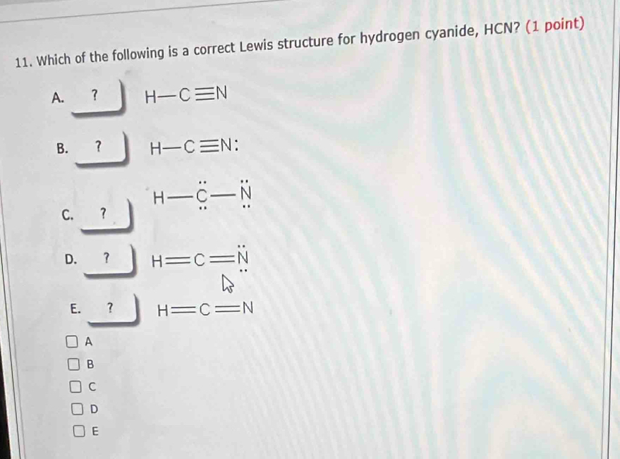 Which of the following is a correct Lewis structure for hydrogen cyanide, HCN? (1 point)
A.
H-Cequiv N
B. ？ H-Cequiv N :
C. ? H-dot C-dot N
D. ？ H=C=N
E. ？ H=C=N
A
B
C
D
E