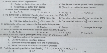 How is decile related to percentile? C. Deciles are one-tenth times of the percentiles
A. Deciles are better than percentiles
B. Percentiles are better than deciles. D. There is no relation between the two.
7. To which does the median correspond? B. Pso Q_2, D_5 C. Ps, Q_3D_5 D, P_50,Q_3, D_6
A P_25 Q_1D_3
8. If a distribution is split into 10 parts, which represents the 5^(th) decile?
A. The value below in which  1/10  of the values lie C. The value below in which
8. The value below in which  2/10  of the values lie. D. The value below in which frac  1/30 10 of the values lie. of the values lie.
9. Which is the difference between the first and third quartiles?
A. Mean B. Median C. Range D. Interquartile Range
10. What abbreviations are used for the first, second and third quartile?
A D_1D_2, D_1 B. P_1, P_2, P_3 C. Q_1, Q_2, O_3 D. X_1, X_2, X_3
11. What is the first step in getting the 4^(th) decile of an ungrouped data?
A. Find the median of the given scores.
B. Divide the scores into four groups.
C. Subtract the lowest score from the highest score.
D. Write the scores in order from least to greatest.
12. Find the second quartile for the following: 6, 8, 13, 4, 16, 3, 9, 10, 15, 8, 2, 6, 9.
A 4 B. 6.5 C. 9.5 D. 13