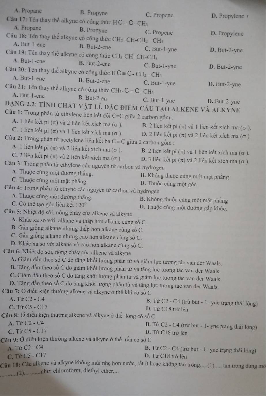 A. Propane B. Propyne C. Propene D. Propylene 
Câu 17: Tên thay thể alkyne có công thức HCequiv C-CH_3
A. Propane B. Propyne C. Propene D. Propylene
Câu 18: Tên thay thể alkyne có công thức CH_2=CH-CH_2-CH_3
A. But-1-ene B. But-2-ene C. But-1-yne D. But-2-yne
Câu 19: Tên thay thể alkyne có công thức ở CH_3-CH=CH-CH_3
A. But-1-ene B. But-2-ene C. But-1-yne D. But-2-yne
Câu 20: Tên thay thế alkyne có công thức HCequiv C-CH_2-CH_3
A. But-1-ene B. But-2-ene C. But-1-yne D. But-2-yne
Câu 21: Tên thay thể alkyne có công thức ( CH_3-Cequiv C-CH_3
A. But-1-ene B. But-2-en C. But-1-yne D. But-2-yne
Dạng 2.2: tÍnh chÁT vật lÍ, đặc điệm cầu tạo alKEnE và alKYne
Câu 1: Trong phân tử ethylene liên kết đôi C=C giữa 2 carbon gồm :
A. 1 liên kết pi (π) và 2 liên kết xích ma (σ ). B. 2 liên kết pi (π) và 1 liên kết xích ma (σ ).
C. 1 liên kết pi (π) và 1 liên kết xích ma (σ ). D. 2 liên kết pi (π) và 2 liên kết xích ma (σ ).
Câu 2: Trong phân tử acetylene liên kết ba Cequiv C giữa 2 carbon gồm :
A. 1 liên kết pi (π) và 2 liên kết xích ma (σ ). B. 2 liên kết pi (π) và 1 liên kết xích ma (σ ).
C. 2 liên kết pi (π) và 2 liên kết xích ma (σ ). D. 3 liên kết pi (π) và 2 liên kết xích ma (σ ).
Câu 3: Trong phân tử ethylene các nguyên tử carbon và hydrogen
A. Thuộc cùng một đường thắng. B. Không thuộc cùng một mặt phăng
C. Thuộc cùng một mặt phẳng D. Thuộc cùng một góc.
Câu 4: Trong phân tử ethyne các nguyên tử carbon và hydrogen
A. Thuộc cùng một đường thẳng. B. Không thuộc cùng một mặt phẳng
C. Có thể tạo góc liên kết 120° D. Thuộc cùng một đường gắp khúc.
Câu 5: Nhiệt độ sôi, nóng chảy của alkene và alkyne
A. Khác xa so VOI alkane và thấp hơn alkane cùng số C.
B. Gần giống alkane nhưng thấp hơn alkane cùng số C.
C. Gần giống alkane nhưng cao hơn alkane cùng shat oC
D. Khác xa so với alkane và cao hơn alkane cùng số C.
*  Câu 6: Nhiệt độ sôi, nóng chảy của alkene và alkyne
A. Giảm dần theo số C do tăng khối lượng phân tử và giảm lực tương tác van der Waals.
B. Tăng dần theo số C do giảm khối lượng phân tử và tăng lực tương tác van der Waals.
C. Giảm dần theo số C do tăng khối lượng phân tử và giảm lực tương tác van der Waals.
D. Tăng dần theo số C do tăng khối lượng phân tử và tăng lực tương tác van der Waals.
Câu 7: Ở điều kiện thường alkene và alkyne ở thể khí có 5 số C
A. Từ C2 - C4 B. Từ C2 - C4 (trừ but - 1- yne trạng thái lỏng)
C. Từ C5 - C17 D. Từ C18 trở lên
Câu 8: Ở điều kiện thường alkene và alkyne ở thể lỏng có số C
A. Từ C2 - C4 B. Từ C2 -( C4 (trừ but - 1- yne trạng thái lông)
C. Từ C5 - C17 D. Từ C18 trở lện
Câu 9: Ở điều kiện thường alkene và alkyne ở thể rắn có số C
A. Từ C2 - C4
B. Từ C2 - C4 (trừ but - 1- yne trạng thái lỏng)
C. Từ C5 - C17 D. Từ C18 trở lên
Câu 10: Các alkene và alkyne không mùi nhẹ hơn nước, rất ít hoặc không tan trong.....(1)...., tan trong dung mô
_(2). .......... như: chloroform, diethyl ether,...