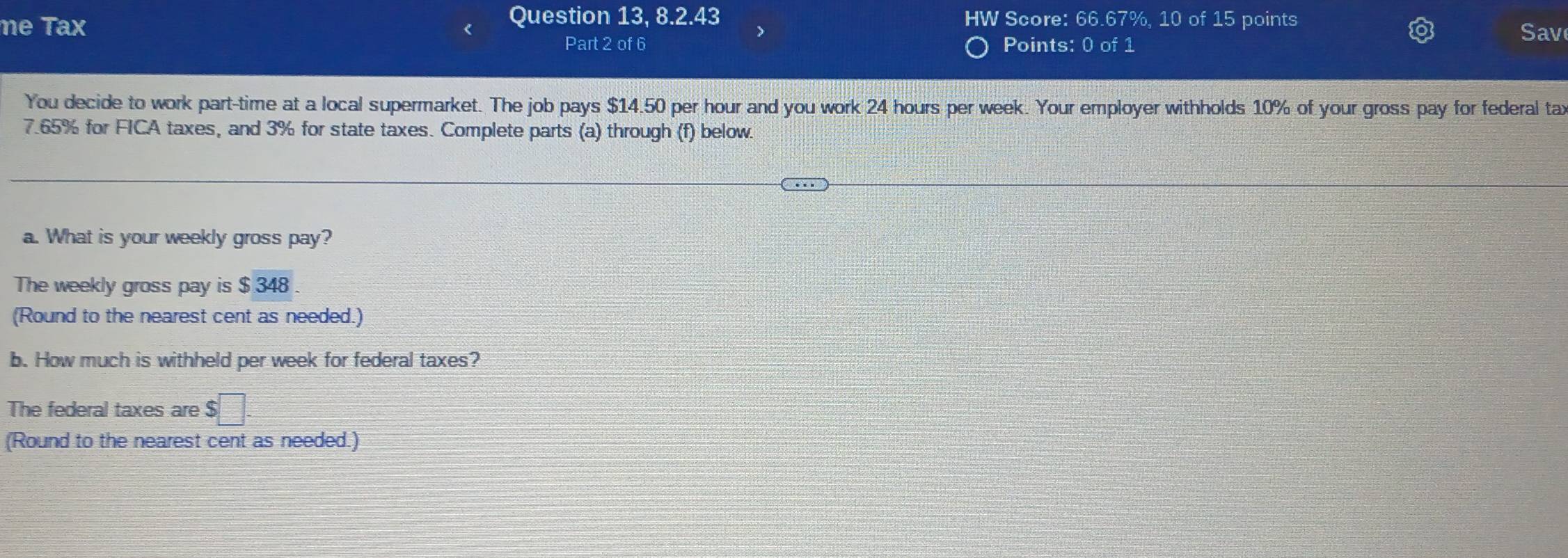 Question 13, 8.2.43 HW Score: 66.67%, 10 of 15 points 
me Tax Sav 
Part 2 of 6 Points: 0 of 1 
You decide to work part-time at a local supermarket. The job pays $14.50 per hour and you work 24 hours per week. Your employer withholds 10% of your gross pay for federal tax
7.65% for FICA taxes, and 3% for state taxes. Complete parts (a) through (f) below. 
a. What is your weekly gross pay? 
The weekly gross pay is $ 348. 
(Round to the nearest cent as needed.) 
b. How much is withheld per week for federal taxes? 
The federal taxes are $□. 
(Round to the nearest cent as needed.)