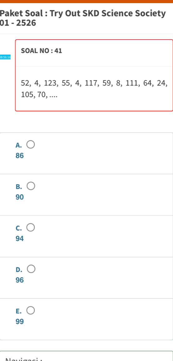 Paket Soal : Try Out SKD Science Society
01 - 2526
SOAL NO : 41
00: 56 :16
52, 4, 123, 55, 4, 117, 59, 8, 111, 64, 24,
105, 70, ....
A.
86
B.
90
C.
94
D.
96
E.
99