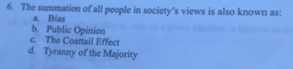 The summation of all people in society’s views is also known as:
a. Bias
b. Public Opinion
c. The Coattail Effect
d. Tyranny of the Majority