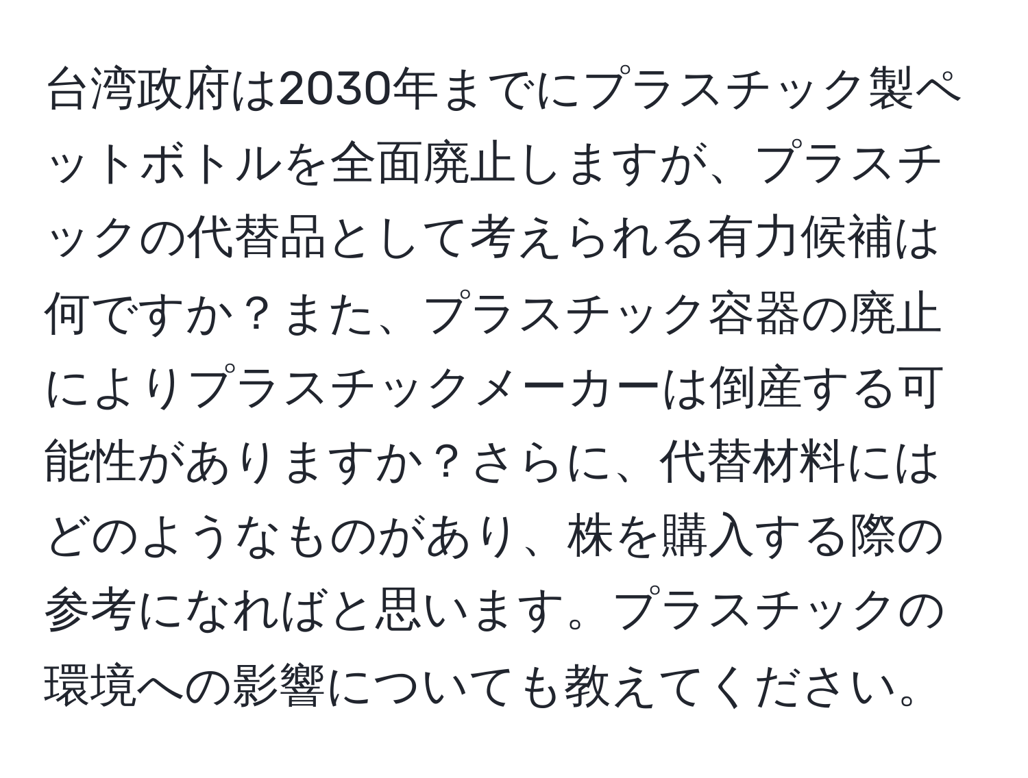台湾政府は2030年までにプラスチック製ペットボトルを全面廃止しますが、プラスチックの代替品として考えられる有力候補は何ですか？また、プラスチック容器の廃止によりプラスチックメーカーは倒産する可能性がありますか？さらに、代替材料にはどのようなものがあり、株を購入する際の参考になればと思います。プラスチックの環境への影響についても教えてください。