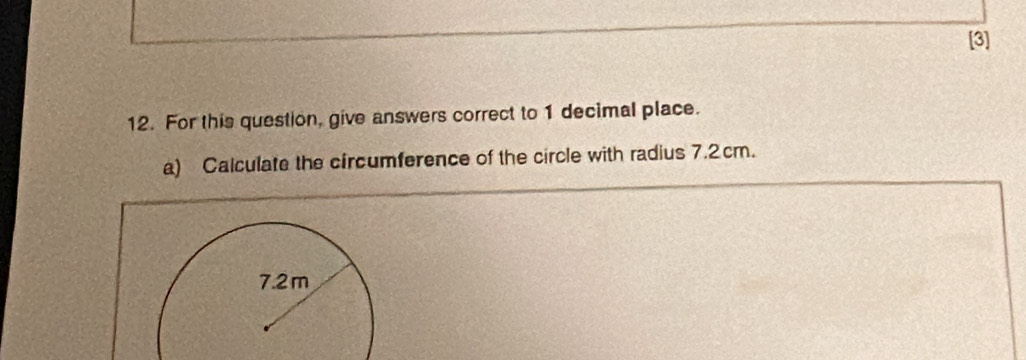 [3] 
12. For this question, give answers correct to 1 decimal place. 
a) Calculate the circumference of the circle with radius 7.2cm.