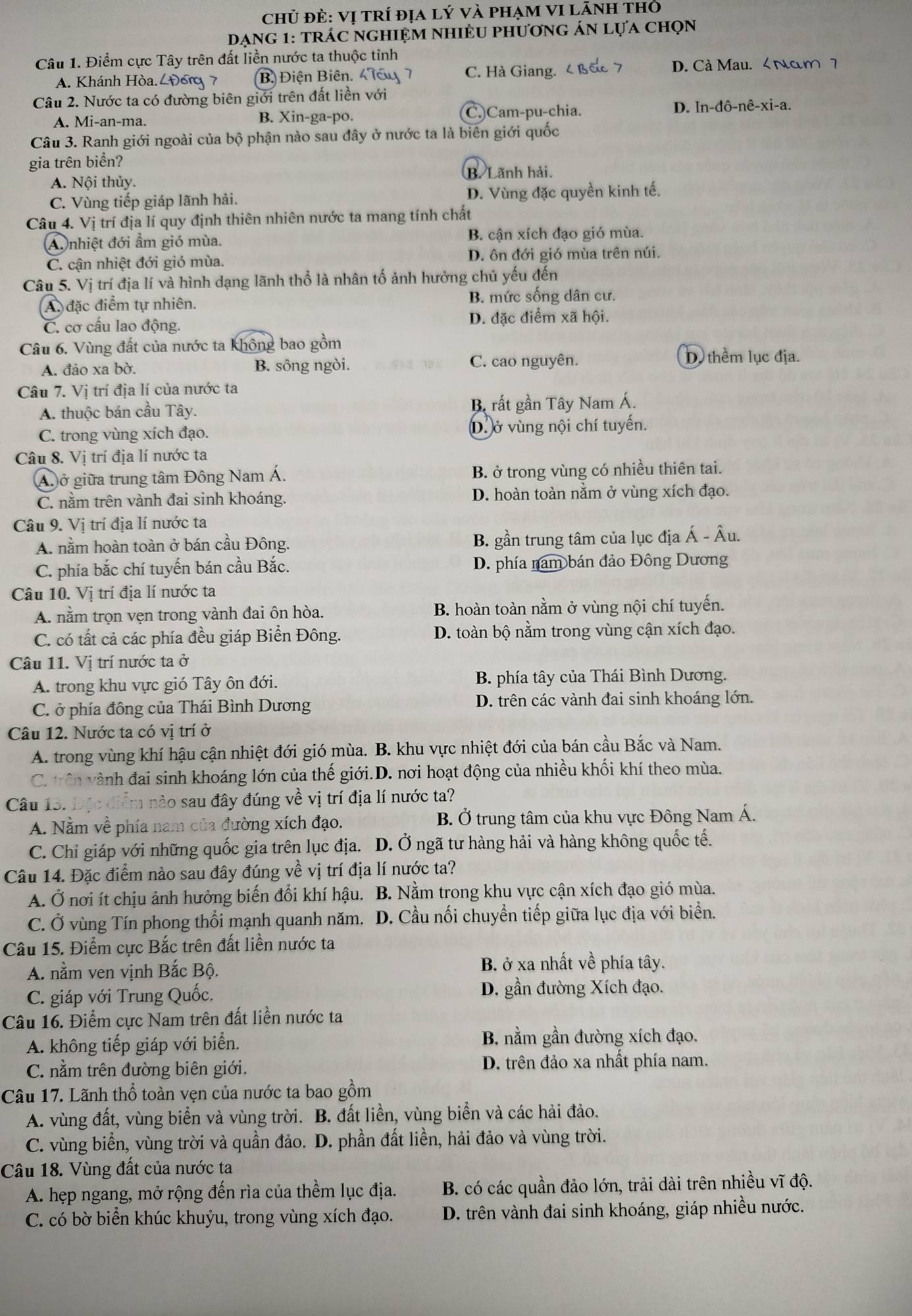 chủ đẻ: Vị tRí địa lý Và phạM VI lãnh thỏ
dạng 1: trÁc nghiệm nhiềU phương án lựa chọn
Câu 1. Điểm cực Tây trên đất liền nước ta thuộc tỉnh
A. Khánh Hòa ८Đ6  7 (B) Điện Biên. 4 C. Hà Giang. D. Cà Mau. < Nam 7
Câu 2. Nước ta có đường biên giới trên đất liền với
 A. Mi-an-ma. B. Xin-ga-po. C.)Cam-pu-chia. D. In-đô-nê-xi-a.
Câu 3. Ranh giới ngoài của bộ phận nào sau đây ở nước ta là biên giới quốc
gia trên biển?
B. Lãnh hải.
A. Nội thủy.
C. Vùng tiếp giáp lãnh hải. D. Vùng đặc quyền kinh tế.
Câu 4. Vị trí địa lí quy định thiên nhiên nước ta mang tính chất
A nhiệt đới ẩm gió mùa. B. cận xích đạo gió mùa.
C. cận nhiệt đới gió mùa. D. ôn đới gió mùa trên núi.
Câu 5. Vị trí địa lí và hình dạng lãnh thổ là nhân tố ảnh hưởng chủ yếu đến
A đặc điểm tự nhiên. B. mức sống dân cư.
C. cơ cấu lao động. D. đặc điểm xã hội.
Câu 6. Vùng đất của nước ta không bao gồm
A. đảo xa bờ. B. sông ngòi. C. cao nguyên.
D thêm lục địa.
Câu 7. Vị trí địa lí của nước ta
A. thuộc bán cầu Tây. B rất gần Tây Nam Á.
C. trong vùng xích đạo. D. ở vùng nội chí tuyến.
Câu 8. Vị trí địa lí nước ta
A. ở giữa trung tâm Đông Nam Á. B. ở trong vùng có nhiều thiên tai.
C. nằm trên vành đai sinh khoáng. D. hoàn toàn nằm ở vùng xích đạo.
Câu 9. Vị trí địa lí nước ta
A. nằm hoàn toàn ở bán cầu Đông. B. gần trung tâm của lục địa Á - Âu.
C. phía bắc chí tuyến bán cầu Bắc. D. phía nam bán đảo Đông Dương
Câu 10. Vị trí địa lí nước ta
A. nằm trọn vẹn trong vành đai ôn hòa. B. hoàn toàn nằm ở vùng nội chí tuyến.
C. có tất cả các phía đều giáp Biển Đông. D. toàn bộ nằm trong vùng cận xích đạo.
Câu 11. Vị trí nước ta ở
A. trong khu vực gió Tây ôn đới. B. phía tây của Thái Bình Dương.
C. ở phía đông của Thái Bình Dương D. trên các vành đai sinh khoáng lớn.
Câu 12. Nước ta có vị trí ở
A. trong vùng khí hậu cận nhiệt đới gió mùa. B. khu vực nhiệt đới của bán cầu Bắc và Nam.
C. trên vành đai sinh khoáng lớn của thế giới.D. nơi hoạt động của nhiều khối khí theo mùa.
Câu 13. nm não sau đây đúng về vị trí địa lí nước ta?
A. Nằm về phía nam của đường xích đạo. B. Ở trung tâm của khu vực Đông Nam Á.
C. Chỉ giáp với những quốc gia trên lục địa. D. Ở ngã tư hàng hải và hàng không quốc tế.
Câu 14. Đặc điểm nào sau đây đúng về vị trí địa lí nước ta?
A. Ở nơi ít chịu ảnh hưởng biến đổi khí hậu. B. Nằm trong khu vực cận xích đạo gió mùa.
C. Ở vùng Tín phong thổi mạnh quanh năm.  D. Cầu nối chuyển tiếp giữa lục địa với biển.
Câu 15. Điểm cực Bắc trên đất liền nước ta
A. nằm ven vịnh Bắc Bộ. B. ở xa nhất về phía tây.
C. giáp với Trung Quốc. D. gần đường Xích đạo.
Câu 16. Điểm cực Nam trên đất liền nước ta
A. không tiếp giáp với biển. B. nằm gần đường xích đạo.
C. nằm trên đường biên giới. D. trên đảo xa nhất phía nam.
Câu 17. Lãnh thổ toàn vẹn của nước ta bao gồm
A. vùng đất, vùng biển và vùng trời. B. đất liền, vùng biển và các hải đảo.
C. vùng biển, vùng trời và quần đảo. D. phần đất liền, hải đảo và vùng trời.
Câu 18. Vùng đất của nước ta
A. hẹp ngang, mở rộng đến rìa của thềm lục địa. B. có các quần đảo lớn, trải dài trên nhiều vĩ độ.
C. có bờ biển khúc khuỷu, trong vùng xích đạo. D. trên vành đai sinh khoáng, giáp nhiều nước.