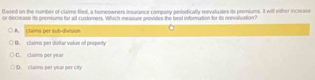 Based on the number of claims filed, a homeowners insurance company periodically reevaluates its premiums. It will either increase
or decrease its premiums for all customers. Which measure provides the best information for its reevaluation?
A. claims per sub-division
B. claims per dollar value of property
C. claims per year
D. claims per year per city