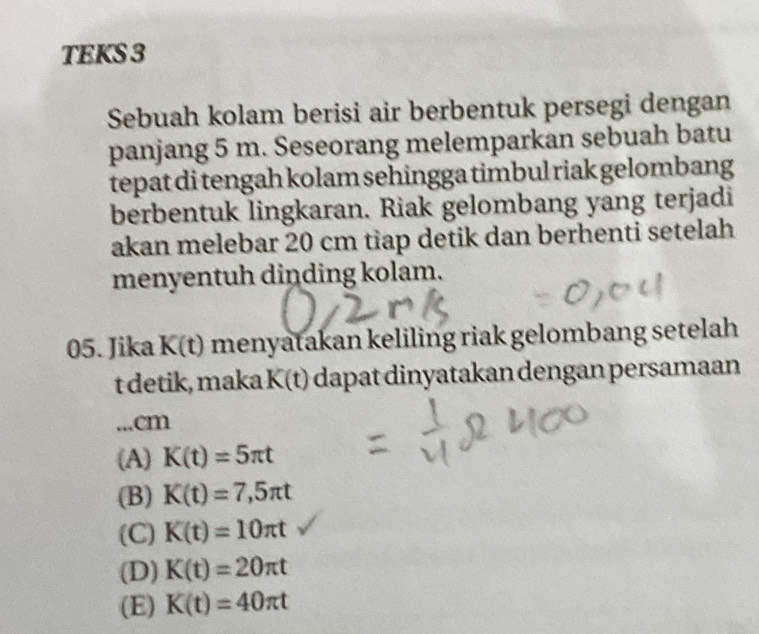 TEKS 3
Sebuah kolam berisi air berbentuk persegi dengan
panjang 5 m. Seseorang melemparkan sebuah batu
tepat di tengah kolam sehingga timbul riak gelombang
berbentuk lingkaran. Riak gelombang yang terjadi
akan melebar 20 cm tiap detik dan berhenti setelah
menyentuh dinding kolam.
05. Jika K(t) menyatakan keliling riak gelombang setelah
t detik, maka K(t) dapat dinyatakan dengan persamaan
...cm
(A) K(t)=5π t
(B) K(t)=7,5π t
(C) K(t)=10π t
(D) K(t)=20π t
(E) K(t)=40π t