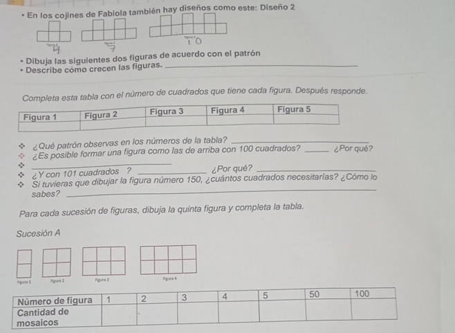 En los cojines de Fabiola también hay diseños como este: Diseño 2 
Dibuja las siguientes dos figuras de acuerdo con el patrón 
_ 
_ 
Describe cómo crecen las figuras._ 
_ 
a esta tabla con el número de cuadrados que tiene cada figura. Después responde. 
¿Qué patrón observas en los números de la tabla?_ 
_ 
¿Es posible formar una figura como las de arriba con 100 cuadrados? _¿Por qué? 
¿Y con 101 cuadrados ? _¿Por qué?_ 
_ 
Si tuvieras que dibujar la figura número 150, ¿cuántos cuadrados necesitarías? ¿Cómo lo 
sabes? 
Para cada sucesión de figuras, dibuja la quinta figura y completa la tabla. 
Sucesión A 
Figura 1 Agura 2 Fgura 3 Figura 4