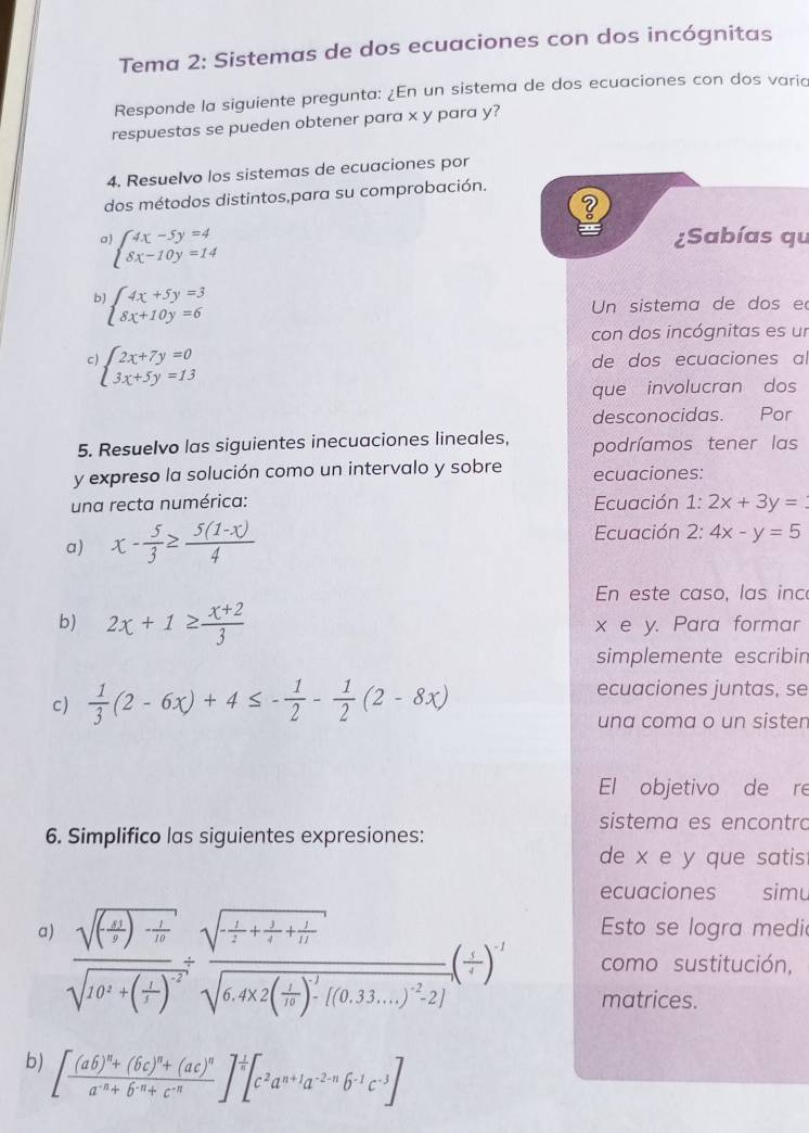 Tema 2: Sistemas de dos ecuaciones con dos incógnitas
Responde la siguiente pregunta: ¿En un sistema de dos ecuaciones con dos varia
respuestas se pueden obtener para x y para y?
4. Resuelvo los sistemas de ecuaciones por
dos métodos distintos,para su comprobación.
a beginarrayl 4x-5y=4 8x-10y=14endarray.
¿Sabías qu
b beginarrayl 4x+5y=3 8x+10y=6endarray.
Un sistema de dos e
con dos incógnitas es un
C beginarrayl 2x+7y=0 3x+5y=13endarray.
de dos ecuaciones al
que involucran dos
desconocidas. Por
5. Resuelvo las siguientes inecuaciones lineales, podríamos tener las
y expreso la solución como un intervalo y sobre ecuaciones:
una recta numérica: Ecuación 1:2x+3y=
a) x- 5/3 ≥  (5(1-x))/4  Ecuación 2: :4x-y=5
En este caso, las inc
b) 2x+1≥  (x+2)/3  x e y. Para formar
simplemente escribin
c)  1/3 (2-6x)+4≤ - 1/2 - 1/2 (2-8x)
ecuaciones juntas, se
una coma o un sisten
El objetivo de re
sistema es encontro
6. Simplifico las siguientes expresiones:
de x e y que satis
ecuaciones simu
Esto se logra medi
a) frac sqrt((frac 1)t)- 1/t sqrt(10^2+(frac 1)t)^-2frac sqrt(frac 1)2+ 1/2 + 1/12 sqrt(6,4* 2(frac 1)t)^2-[(0.33.0.33...2-2]](frac 1 como sustitución,
matrices.
b) [frac (ab)^n+(bc)^n+(ac)^na^(-n)+b^(-n)+c^(-n)]^ 1/n [c^2a^(n+1)a^(-2-n)b^(-1)c^(-3)]