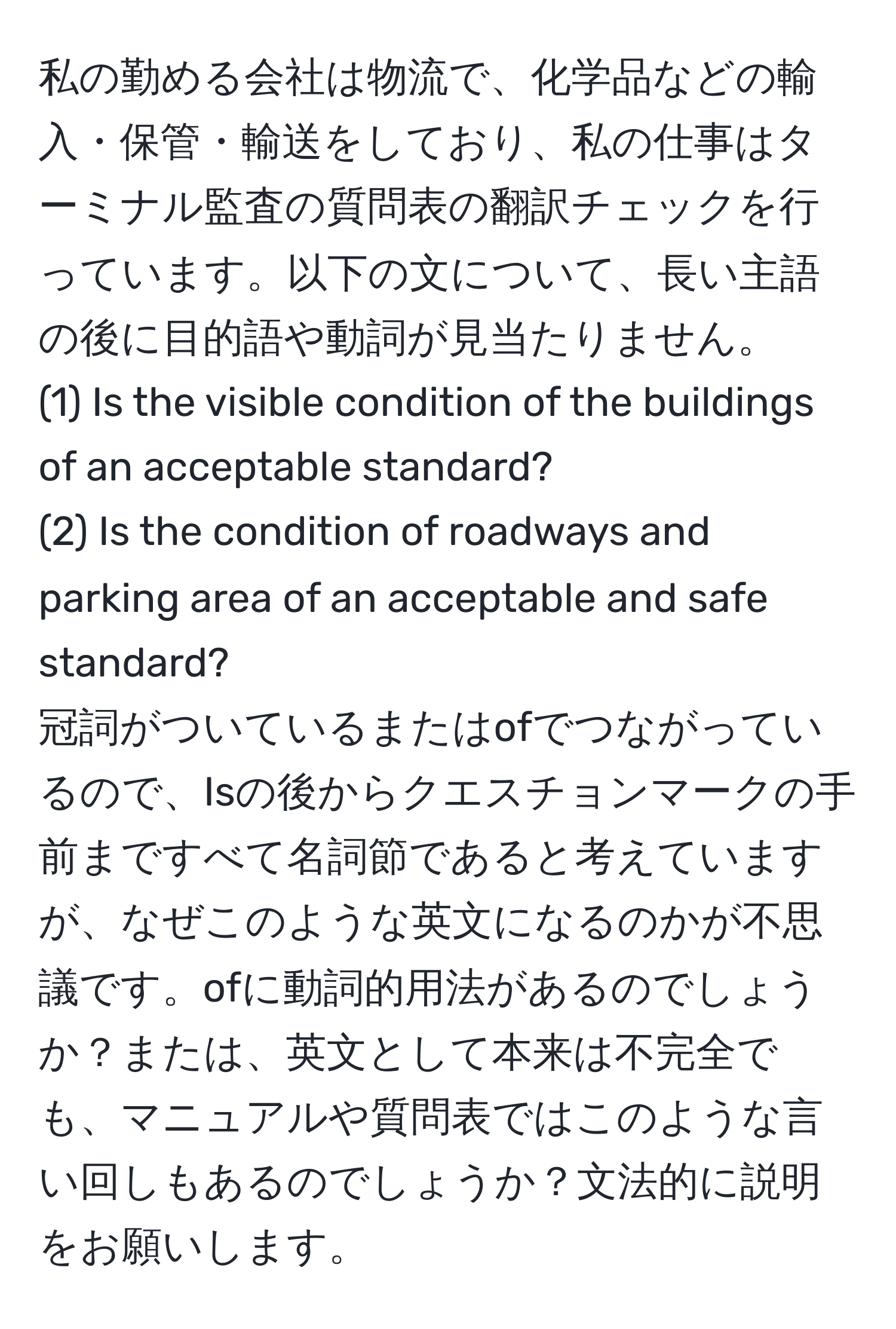 私の勤める会社は物流で、化学品などの輸入・保管・輸送をしており、私の仕事はターミナル監査の質問表の翻訳チェックを行っています。以下の文について、長い主語の後に目的語や動詞が見当たりません。  
(1) Is the visible condition of the buildings of an acceptable standard?  
(2) Is the condition of roadways and parking area of an acceptable and safe standard?  
冠詞がついているまたはofでつながっているので、Isの後からクエスチョンマークの手前まですべて名詞節であると考えていますが、なぜこのような英文になるのかが不思議です。ofに動詞的用法があるのでしょうか？または、英文として本来は不完全でも、マニュアルや質問表ではこのような言い回しもあるのでしょうか？文法的に説明をお願いします。