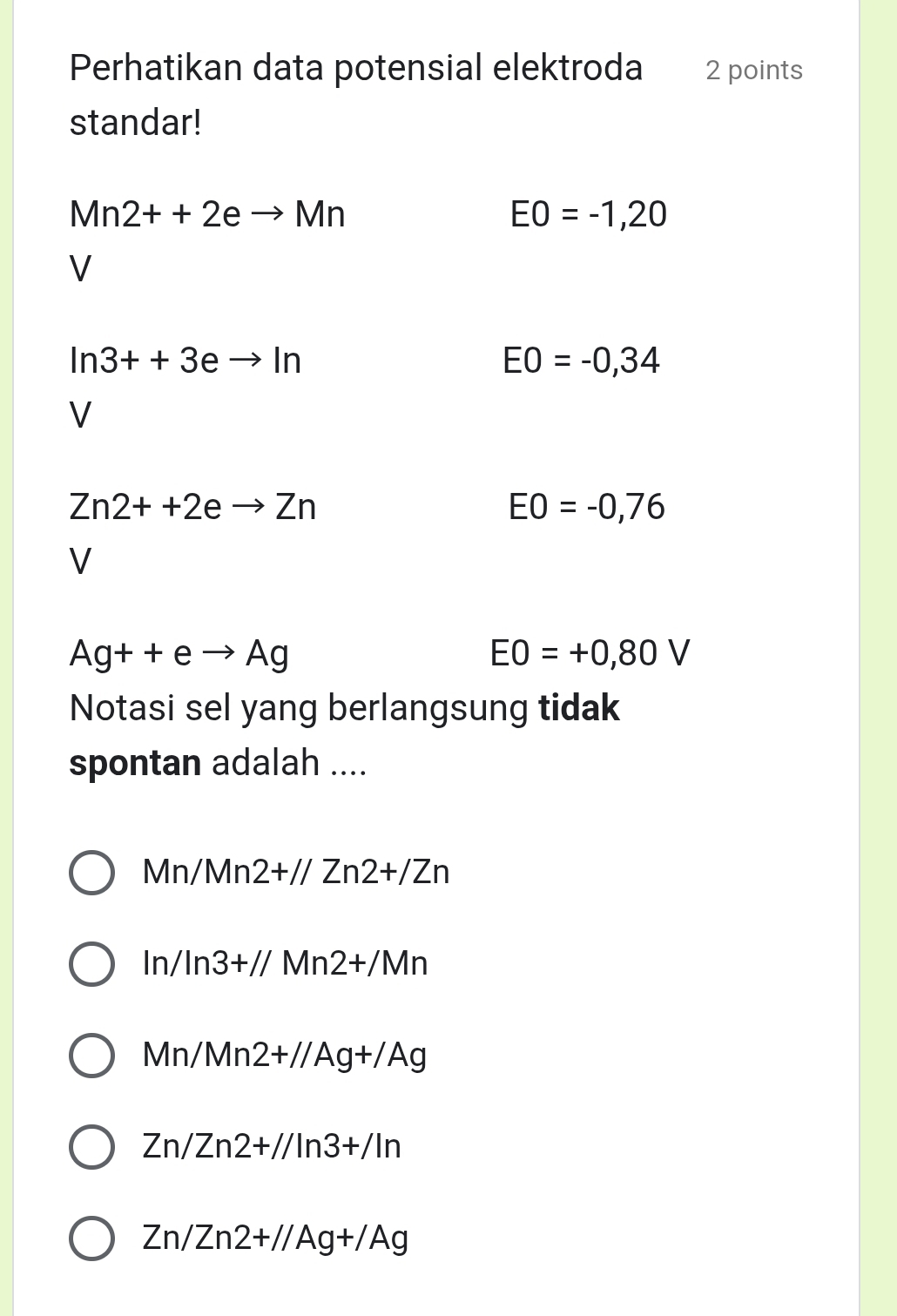 Perhatikan data potensial elektroda 2 points
standar!
Mn2++2eto Mn
EO=-1,20
V
ln 3++3eto ln
EO=-0,34
V
Zn2++2eto Zn
EO=-0,76
V
Ag++eto Ag
EO=+0,80V
Notasi sel yang berlangsung tidak
spontan adalah ....
Mn/Mn2+//Zn2+/Zn
ln /ln 3+//Mn2+/Mn
Mn/Mn2+//Ag+/Ag
Zn/Zn2+//ln 3+/ln
Zn/Zn2+//Ag+/Ag