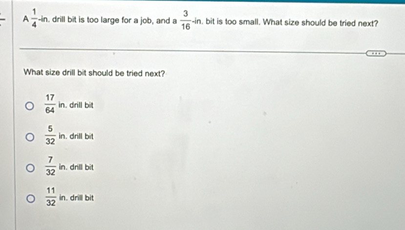 A  1/4 -ln. drill bit is too large for a job, and a  3/16 -in. , bit is too small. What size should be tried next?
What size drill bit should be tried next?
 17/64 in. . drill bit
 5/32 in drill bit
 7/32 in. . drill bit
 11/32 in. . drill bit