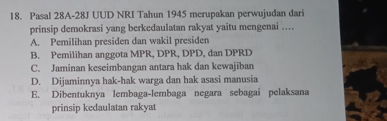 Pasal 28A-28J UUD NRI Tahun 1945 merupakan perwujudan dari
prinsip demokrasi yang berkedaulatan rakyat yaitu mengenai ....
A. Pemilihan presiden dan wakil presiden
B. Pemilihan anggota MPR, DPR, DPD, dan DPRD
C. Jaminan keseimbangan antara hak dan kewajiban
D. Dijaminnya hak-hak warga dan hak asasi manusia
E. Dibentuknya lembaga-lembaga negara sebagai pelaksana
prinsip kedaulatan rakyat