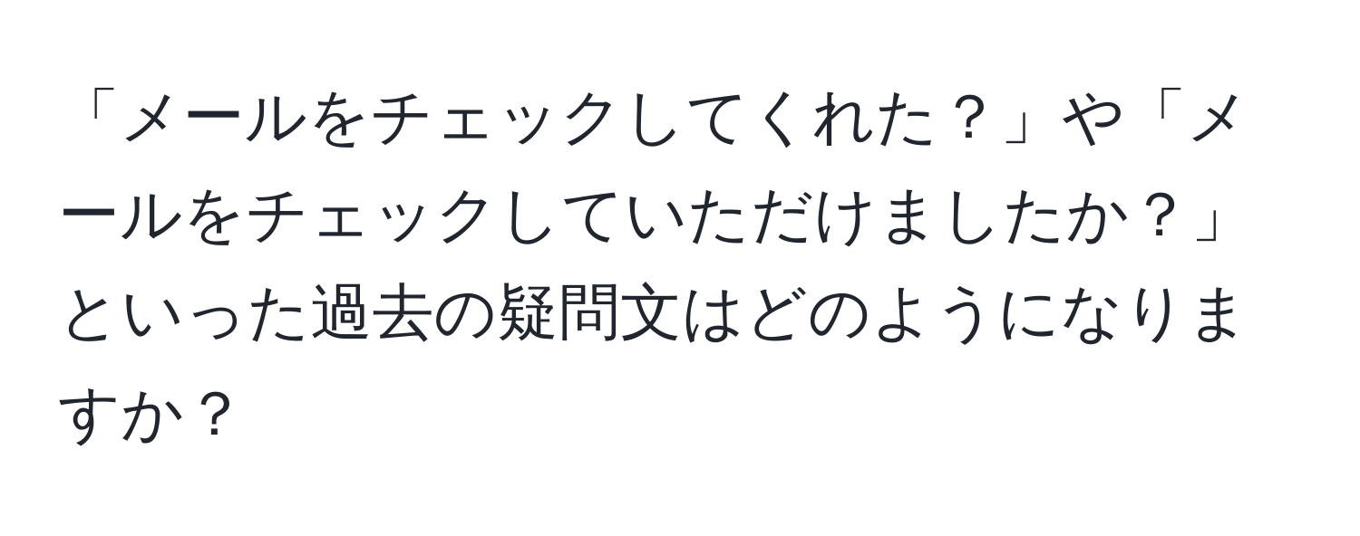 「メールをチェックしてくれた？」や「メールをチェックしていただけましたか？」といった過去の疑問文はどのようになりますか？