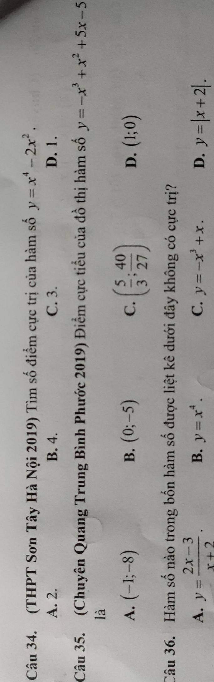 (THPT Sơn Tây Hà Nội 2019) Tìm số điểm cực trị của hàm số y=x^4-2x^2.
A. 2. B. 4. C. 3. D. 1.
Câu 35. (Chuyên Quang Trung Bình Phước 2019) Điểm cực tiểu của đồ thị hàm số y=-x^3+x^2+5x-5
là
A. (-1;-8) B. (0;-5) C. ( 5/3 ; 40/27 ) D. (1;0)
Câu 36. Hàm số nào trong bốn hàm số được liệt kê dưới đây không có cực trị?
B. y=x^4. C. y=-x^3+x. D.
A. y= (2x-3)/x+2 . y=|x+2|.