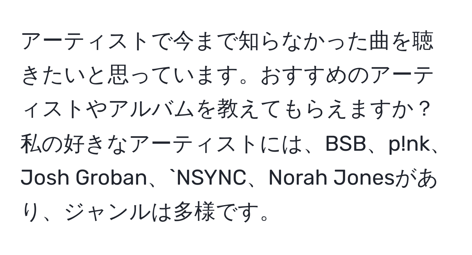 アーティストで今まで知らなかった曲を聴きたいと思っています。おすすめのアーティストやアルバムを教えてもらえますか？私の好きなアーティストには、BSB、p!nk、Josh Groban、`NSYNC、Norah Jonesがあり、ジャンルは多様です。